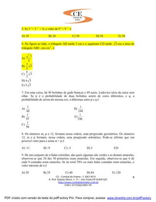 CE - Central de Ensino – F.3063 4019
R. Prof. Rubião Meira, n. 31 – São Paulo/SP 05409 020
http://www.centraldeensino.com.br
CNPJ: 07275065/0001-99
8
5. Se 3 x
+ 3 x−
= 6, o valor de 9 x
+ 9 x−
é
A) 18 B) 24 C) 30 D) 34 E) 36
6. Na figura ao lado, o triângulo AD mede 3 cm e o segmento CD mede 3 cm; a área do
triângulo ABC, em cm2
, é
A)
2
3
B) 3
2
3
C) 3
2
9
D) 6 3
E) 3 3
7. Em uma caixa, há 49 bolinhas de gude brancas e 49 azuis. Ludovico tirou da caixa sem
olhar. Se p é a probabilidade de duas bolinhas serem de cores diferentes, e q, a
probabilidade de serem da mesma cor, a diferença entre p e q é
A)
49
1
D)
194
1
B)
97
1
E)
196
1
C)
98
1
8. Os números m, p e 12, formam nessa ordem, uma progressão geométrica. Os números
12, m e p formam, nessa ordem, uma progressão aritmética. Pode-se afirmar que um
possível valor para a soma m + p é
A) -11 B) -9 C) -3 D) 3 E)9
9. De um conjunto de n balas coloridas, das quais algumas são verdes e as demais amarelas,
observou-se que 24 das 30 primeiras eram amarelas. Em seguida, observou-se que 6 de
cada 9 contadas eram amarelas. Se no total 70% ou mais balas contadas eram amarelas, o
valor máximo de n é
A) 30 B) 35 C) 40 D) 84 E) 120
PDF criado com versão de teste do pdfFactory Pro. Para comprar, acesse www.divertire.com.br/pdfFactory
 