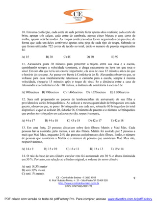 CE - Central de Ensino – F.3063 4019
R. Prof. Rubião Meira, n. 31 – São Paulo/SP 05409 020
http://www.centraldeensino.com.br
CNPJ: 07275065/0001-99
9
10. Em uma confecção, cada corte de seda permite fazer apenas dois vestidos; cada corte de
brim, apenas três calças, cada corte de cambraia, apenas cinco blusas; e casa corte de
malha, apenas seis bermudas. As roupas confeccionadas foram organizadas em pacotes, de
forma que cada um deles contivesse apenas uma peça de cada tipo de roupa. Sabendo-se
que foram utilizadas 722 cortes de tecido no total, então o numero de pacotes organizados
foi
A) 15 B) 30 C) 45 D) 60 E) 90
11. Alessandra gasta 30 minutos para percorrer o trajeto entre sua casa e a escola,
caminhando sempre a velocidade constante, e chega exatamente na hora em que toca o
sinal. Em um dia que teria um exame importante, ela saiu de casa 12 minutos antes do que
o horário de costume. Ao passar em frente à Confeitaria do Jô, Alessandra observou que, se
voltasse para casa imediatamente retomasse o caminho para a escola, sempre à mesma
velocidade, chegaria 15 minutos após o toque do sinal. Se a distância entre a casa de
Alessandra e a confeitaria é de 180 metros, a distância de confeitaria à escola é de
A) 900metros B) 990metros C) 1.460metros D) 1.620metros E) 1.800metros
12. Sara está preparando os pacotes de lembrancinhas do aniversario de sua filha e
providenciou vários brinquedinhos. Ao colocar a mesma quantidade de brinquedos em cada
pacote, observou que, se puser 16 brinquedos em cada um, sobrarão 80 brinquedos do total
disponível, e que se colocar 20, faltarão 96. O número de pacotes e o número de brinquedos
que podem ser colocados em cada pacote são, respectivamente,
A) 44 e 17 B) 44 e 18 C) 43 e 18 D) 42 e 17 E) 42 e 18
13. Em uma festa, 25 pessoas discutiam sobre dois filmes: Matrix e Mad Max. Cada
pessoas havia assistido, pelo menos, a um dos filmes. Matrix foi assitido por 5 pessoas a
mais que Mad Max, enquanto 24% das pessoas assistiram aos dois filmes. Então, o número
de pessoas que assistiram a Matrix e o número de pessoas que assistiram Mad Max são,
respectivamente,
A) 14 e 9 B) 15 e 10 C) 16 e 11 D) 18 e 13 E) 19 e 14
14. O raio da base de um cilindro circular reto foi aumentado em 30 % e altura diminuída
em 30 %. Portanto, em relação ao cilindro original, o volume do novo cilindro
A) será 18,3% maior
B) será 30% maior
C) será 1% menos
PDF criado com versão de teste do pdfFactory Pro. Para comprar, acesse www.divertire.com.br/pdfFactory
 