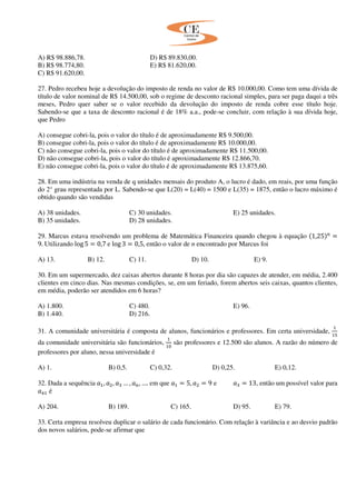 A) R$ 98.886,78. D) R$ 89.830,00.
B) R$ 98.774,80. E) R$ 81.620,00.
C) R$ 91.620,00.
27. Pedro recebeu hoje a devolução do imposto de renda no valor de R$ 10.000,00. Como tem uma dívida de
título de valor nominal de R$ 14.500,00, sob o regime de desconto racional simples, para ser paga daqui a três
meses, Pedro quer saber se o valor recebido da devolução do imposto de renda cobre esse título hoje.
Sabendo-se que a taxa de desconto racional é de 18% a.a., pode-se concluir, com relação à sua dívida hoje,
que Pedro
A) consegue cobri-la, pois o valor do título é de aproximadamente R$ 9.500,00.
B) consegue cobri-la, pois o valor do título é de aproximadamente R$ 10.000,00.
C) não consegue cobri-la, pois o valor do título é de aproximadamente R$ 11.500,00.
D) não consegue cobri-la, pois o valor do título é aproximadamente R$ 12.866,70.
E) não consegue cobri-la, pois o valor do título é de aproximadamente R$ 13.875,60.
28. Em uma indústria na venda de q unidades mensais do produto A, o lucro é dado, em reais, por uma função
do 2° grau representada por L. Sabendo-se que L(20) = L(40) = 1500 e L(35) = 1875, então o lucro máximo é
obtido quando são vendidas
A) 38 unidades. C) 30 unidades. E) 25 unidades.
B) 35 unidades. D) 28 unidades.
29. Marcus estava resolvendo um problema de Matemática Financeira quando chegou à equação ሺ1,25ሻ௡
ൌ
9. Utilizando log 5 ൌ 0,7 e log 3 ൌ 0,5, então o valor de n encontrado por Marcus foi
A) 13. B) 12. C) 11. D) 10. E) 9.
30. Em um supermercado, dez caixas abertos durante 8 horas por dia são capazes de atender, em média, 2.400
clientes em cinco dias. Nas mesmas condições, se, em um feriado, forem abertos seis caixas, quantos clientes,
em média, poderão ser atendidos em 6 horas?
A) 1.800. C) 480. E) 96.
B) 1.440. D) 216.
31. A comunidade universitária é composta de alunos, funcionários e professores. Em certa universidade,
ଵ
ଵହ
da comunidade universitária são funcionários,
ଵ
ଵ଴
são professores e 12.500 são alunos. A razão do número de
professores por aluno, nessa universidade é
A) 1. B) 0,5. C) 0,32. D) 0,25. E) 0,12.
32. Dada a sequência ܽଵ, ܽଶ, ܽଷ … , ܽ௡, …. em que ܽଵ ൌ 5, ܽଶ ൌ 9 e ܽଷ ൌ 13, então um possível valor para
ܽସଵ é
A) 204. B) 189. C) 165. D) 95. E) 79.
33. Certa empresa resolveu duplicar o salário de cada funcionário. Com relação à variância e ao desvio padrão
dos novos salários, pode-se afirmar que
 