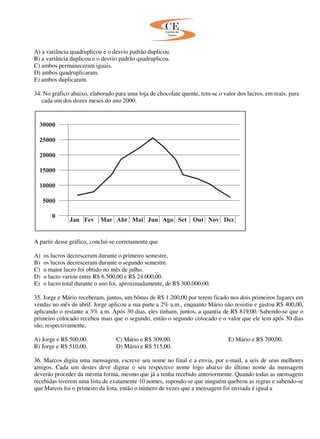 A) a variância quadruplicou e o desvio padrão duplicou.
B) a variância duplicou e o desvio padrão quadruplicou.
C) ambos permaneceram iguais.
D) ambos quadruplicaram.
E) ambos duplicaram.
34. No gráfico abaixo, elaborado para uma loja de chocolate quente, tem-se o valor dos lucros, em reais, para
cada um dos dozes meses do ano 2000.
A partir desse gráfico, conclui-se corretamente que
A) os lucros decresceram durante o primeiro semestre.
B) os lucros decresceram durante o segundo semestre.
C) o maior lucro foi obtido no mês de julho.
D) o lucro variou entre R$ 6.500,00 e R$ 24.000,00.
E) o lucro total durante o ano foi, aproximadamente, de R$ 300.000.00.
35. Jorge e Mário receberam, juntos, um bônus de R$ 1.200,00 por terem ficado nos dois primeiros lugares em
vendas no mês de abril. Jorge aplicou a sua parte a 2% a.m., enquanto Mário não resistiu e gastou R$ 400,00,
aplicando o restante a 3% a.m. Após 30 dias, eles tinham, juntos, a quantia de R$ 819,00. Sabendo-se que o
primeiro colocado recebeu mais que o segundo, então o segundo colocado e o valor que ele tem após 30 dias
são, respectivamente,
A) Jorge e R$ 500,00. C) Mário e R$ 309,00. E) Mário e R$ 700,00.
B) Jorge e R$ 510,00. D) Mário e R$ 515,00.
36. Marcos digita uma mensagem, escreve seu nome no final e a envia, por e-mail, a seis de seus melhores
amigos. Cada um destes deve digitar o seu respectivo nome logo abaixo do último nome da mensagem
deverão proceder da mesma forma, mesmo que já a tenha recebido anteriormente. Quando todas as mensagens
recebidas tiverem uma lista de exatamente 10 nomes, supondo-se que ninguém quebrou as regras e sabendo-se
que Marcos foi o primeiro da lista, então o número de vezes que a mensagem foi enviada é igual a
 