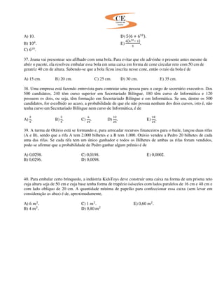 A) 10. D) 5ሺ6 ൅ 6ଵ଴ሻ.
B) 10଺
. E)
଺൫଺భబି ଵ൯
ହ
.
C) 6ଵ଴
.
37. Joana vai presentear seu afilhado com uma bola. Para evitar que ele adivinhe o presente antes mesmo de
abrir o pacote, ela resolveu embalar essa bola em uma caixa em forma de cone circular reto com 50 cm de
geratriz 40 cm de altura. Sabendo-se que a bola ficou inscrita nesse cone, então o raio da bola é de
A) 15 cm. B) 20 cm. C) 25 cm. D) 30 cm. E) 35 cm.
38. Uma empresa está fazendo entrevista para contratar uma pessoa para o cargo de secretário executivo. Dos
500 candidatos, 240 têm curso superior em Secretariado Bilíngue, 180 têm curso de Informática e 120
possuem os dois, ou seja, têm formação em Secretariado Bilíngue e em Informática. Se um, dentre os 500
candidatos, for escolhido ao acaso, a probabilidade de que ele não possua nenhum dos dois cursos, isto é, não
tenha curso em Secretariado Bilíngue nem curso de Informática, é de
A)
ଶ
ହ
. B)
ଷ
ହ
. C)
଺
ଶହ
. D)
ଵଶ
ଶହ
. E)
ଵ଼
ଶହ
.
39. A turma de Otávio está se formando e, para arrecadar recursos financeiros para o baile, lançou duas rifas
(A e B), sendo que a rifa A tem 2.000 bilhetes e a B tem 1.000. Otávio vendeu a Pedro 20 bilhetes de cada
uma das rifas. Se cada rifa tem um único ganhador e todos os Bilhetes de ambas as rifas foram vendidos,
pode-se afirmar que a probabilidade de Pedro ganhar algum prêmio é de
A) 0,0298. C) 0,0198. E) 0,0002.
B) 0,0296. D) 0,0098.
40. Para embalar certo brinquedo, a indústria KidsToys deve construir uma caixa na forma de um prisma reto
cuja altura seja de 50 cm e cuja base tenha forma de trapézio isósceles com lados paralelos de 16 cm e 40 cm e
com lado oblíquo de 20 cm. A quantidade mínima de papelão para confeccionar essa caixa (sem levar em
consideração as abas) é de, aproximadamente,
A) 6 ݉ଶ
. C) 1 ݉ଶ
. E) 0,60 ݉ଶ
.
B) 4 ݉ଶ
. D) 0,80 ݉ଶ
 