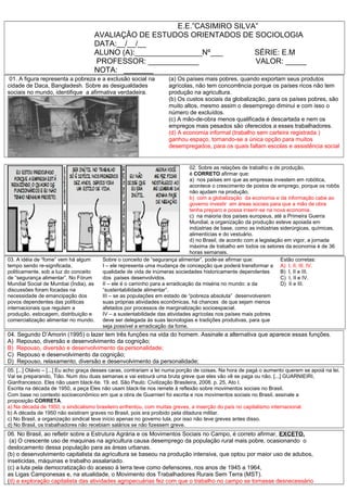 E.E.”CASIMIRO SILVA”
AVALIAÇÂO DE ESTUDOS ORIENTADOS DE SOCIOLOGIA
DATA:__/__/__
ALUNO (A):________________Nº___ SÉRIE: E.M
PROFESSOR: ____________ VALOR: _____
NOTA: _______
01. A figura representa a pobreza e a exclusão social na
cidade de Daca, Bangladesh. Sobre as desigualdades
sociais no mundo, identifique a afirmativa verdadeira.
(a) Os países mais pobres, quando exportam seus produtos
agrícolas, não tem concorrência porque os países ricos não tem
produção na agricultura.
(b) Os custos sociais da globalização, para os países pobres, são
muito altos, mesmo assim o desemprego diminui e com isso o
número de excluídos.
(c) A mão-de-obra menos qualificada é descartada e nem os
empregos mais pesados são oferecidos a esses trabalhadores.
(d) A economia informal (trabalho sem carteira registrada )
ganhou espaço, tornando-se a única opção para muitos
desempregados, para os quais faltam escolas e assistência social
02. Sobre as relações de trabalho e de produção,
é CORRETO afirmar que:
a) nos países em que as empresas investem em robótica,
acontece o crescimento de postos de emprego, porque os robôs
não ajudam na produção.
b) com a globalização da economia e da informação cabe ao
governo investir em áreas sociais para que a mão de obra
tenha preparo e possa inserir-se na nova economia.
c) na maioria dos países europeus, até a Primeira Guerra
Mundial, a organização da produção esteve apoiada em
indústrias de base, como as indústrias siderúrgicas, químicas,
alimentícias e do vestuário.
d) no Brasil, de acordo com a legislação em vigor, a jornada
máxima de trabalho em todos os setores da economia é de 36
horas semanais.
03. A idéia de “fome” vem há algum
tempo sendo re-significada,
politicamente, sob a luz do conceito
de “segurança alimentar”. No Fórum
Mundial Social de Mumbai (Índia), as
discussões foram focadas na
necessidade de emancipação dos
povos dependentes das políticas
internacionais que regulam a
produção, estocagem, distribuição e
comercialização alimentar no mundo.
Sobre o conceito de “segurança alimentar”, pode-se afirmar que:
I – ele representa uma mudança de concepção que poderá transformar a
qualidade de vida de inúmeras sociedades historicamente dependentes
dos países desenvolvidos.
II – ele é o caminho para a erradicação da miséria no mundo: a da
“sustentabilidade alimentar”.
III – se as populações em estado de “pobreza absoluta” desenvolverem
suas próprias atividades econômicas, há chances de que sejam menos
afetados por processos de marginalização socioespacial.
IV – a sustentabilidade das atividades agrícolas nos países mais pobres
deve ser delegada às suas tecnologias e tradições produtivas, para que
seja possível a erradicação da fome.
Estão corretas:
A) I, II, III, IV.
B) I, II e III.
C) I, II e IV.
D) II e III.
04. Segundo D’Amorin (1995) o lazer tem três funções na vida do homem. Assinale a alternativa que aparece essas funções.
A) Repouso, diversão e desenvolvimento da cognição;
B) Repouso, diversão e desenvolvimento da personalidade;
C) Repouso e desenvolvimento da cognição;
D) Repouso, relaxamento, diversão e desenvolvimento da personalidade;
05. [...] Otávio – [...] Eu acho graça desses caras, contrariam a lei numa porção de coisas. Na hora de pagá o aumento querem se apoiá na lei.
Vai se preparando, Tião. Num dou duas semanas e vai estourá uma bruta greve que eles vão vê se paga ou não. [...] GUARNIEIRI,
Gianfrancesco. Eles não usam black-tie. 19. ed. São Paulo: Civilização Brasileira, 2008. p. 25, Ato I.
Escrita na década de 1950, a peça Eles não usam black-tie nos remete à reflexão sobre movimentos sociais no Brasil.
Com base no contexto socioeconômico em que a obra de Guarnieri foi escrita e nos movimentos sociais no Brasil, assinale a
proposição CORRETA.
a) Na década de 1950, o sindicalismo brasileiro enfrentou, com muitas greves, a inserção do país no capitalismo internacional.
b) A década de 1950 não existiram graves no Brasil, pois era proibido pela ditadura militar.
c) No Brasil, a organização sindical teve início apenas no governo lula, por isso não teve greves antes disso.
d) No Brasil, os trabalhadores não recebiam salários se não fizessem greve.
06. No Brasil, ao refletir sobre a Estrutura Agrária e os Movimentos Sociais no Campo, é correto afirmar, EXCETO.
(a) O crescente uso de maquinas na agricultura causa desemprego da população rural mais pobre, ocasionando o
deslocamento dessa população para as áreas urbanas.
(b) o desenvolvimento capitalista da agricultura se baseou na produção intensiva, que optou por maior uso de adubos,
inseticidas, máquinas e trabalho assalariado.
(c) a luta pela democratização do acesso à terra teve como defensores, nos anos de 1945 a 1964,
as Ligas Camponesas e, na atualidade, o Movimento dos Trabalhadores Rurais Sem Terra (MST).
(d) a exploração capitalista das atividades agropecuárias fez com que o trabalho no campo se tornasse desnecessário
 