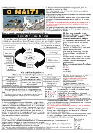 07. Observe a charge. A charge remete ao recente problema vivido pelo Haiti, onde um
terremoto fez milhares de vítimas.
Com base na charge e nos conhecimentos sobre a América Latina,
assinale a alternativa correta.
a) A maioria dos países da América Latina tem nas catástrofes naturais
estão na origem da pobreza.
b) Graças à ajuda humanitária oferecida pelas nações desenvolvidas
aos países afetados pelas tragédias naturais, estão fora da linha da
pobreza.
c) Os países da América Latina têm, na base de sua miséria social, a
forma com a qual neles se desenvolveu o capitalismo, isto é, suas
origens coloniais.
d) O exemplo do Haiti revela que a miséria da população resulta da
tendência dos pobres em optar por ter vários filhos para se beneficiar
dos programas sociais do governo
Observe o quadro a seguir e responda as questões 08, 09, 10. 08. Com base no quadro e nos
conhecimentos sobre as estratégias
de combate à fome no Brasil,
considere as afirmativas a seguir.
I. É necessário coordenar política com
ações emergenciais na luta contra a
fome.
II. A eficácia do combate à fome
depende da substituição da agricultura
familiar pela agroindústria.
III. A geração de emprego e renda é
fundamental para a erradicação da
fome.
IV. Um aumento na oferta de alimentos
teria como conseqüência o fim da fome
no Brasil, geração de emprego é
desnecessário.
Estão corretas apenas as afirmativas:
a) I e II.
b) I e III.
c) II e IV.
d) I, III e IV.
09. O tipo de desenvolvimento do Brasil, é
responsável pela pobreza por que
(a) favorece a concentração de renda
(b) Não aumenta os salários dos
trabalhadores rurais
(c) Não tem legislação trabalhista
(d) Não investe na produção de alimentos.
10. de acordo com o quadro marque as opções verdadeiras
( ) Nas áreas rurais não existe fome por causa da agricultura
( ) As cidades grandes, pequenas e médias são atingidas pela
fome.
( ) Uma das principais causas da pobreza é o emprego informal
( ) O desemprego é uma das principais causas da pobreza
A opção
correta é
(a) V, V, V, V
(b) F, V, V,V
(c) F, V, V, F
(d) V,V,F,F
11. O programa do governo para
erradicação da fome que aparece nas
informações acima é
(a) política de geração de emprego
(b) programa de concentração de renda
(c) programa fome zero
(d) programa de incentivo á agricultura
12. Considere o seguinte texto:
“A Companhia de Desenvolvimento Habitacional e Urbano (CDHU)
reviu o conceito de família e, agora, passa a conceder financiamento
para casais homossexuais, solitários com mais de 25 anos, famílias
mononucleares (pais e mães solteiros) e anaparentais, como avós e
netos, tios e sobrinhos, irmãos ou primos, além de uniões baseadas
não no parentesco, mas na ligação afetiva. Até então, a CDHU só
aceitava como beneficiários de seus programas homens e mulheres
casados ou registrados em uma união estável.” (Jornal O Estado de
São Paulo, Caderno Cidades, 09/08/2008).
Assinale a alternativa INCORRETA sobre as informações ao lado.
(a) As informações da reportagem autorizam afirmar que a instituição
familiar vem mudando sua estrutura.
(b) A família deixou de ser a primeira instituição à qual os indivíduos
pertencem.
(c) Os novos conceitos de família utilizados pela CDHU permitem
concluir que a função reprodutiva está deixando de caracterizar,
centralmente, a instituição familiar.
(d) As transformações pelas quais a sociedade vem passando forçam
o Estado, muitas vezes, a rever seus critérios de distribuição de
recursos públicos e de acesso a serviços..
13. Sobre a cidadania no Brasil, assinale o que for correto.
(1) Os Estatutos da Criança e do Idoso exemplificam as modificações recentes que a cidadania sofreu no
contexto brasileiro, incorporando novas demandas ao seu conteúdo.
(2) A Constituição de 1988, apesar de ser denominada por muitos Constituição Cidadã, não produziu nenhuma
mudança em termos de extensão dos direitos de cidadania.
(3) A extensão dos direitos de cidadania às classes populares esteve, historicamente, sob o controle restrito das
elites e nunca houve movimentos sociais capazes de questionar essa situação.
Está correta a
alternativa
(a) 1
(b) 1 e 2
(c) 2 e 3
(d) 1, 2 e 3
 