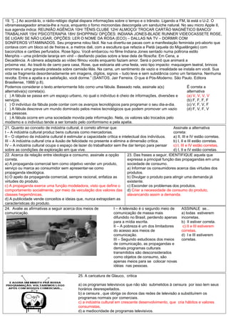 19. “[...] Ao acordá-lo, o rádio-relógio digital dispara informações sobre o tempo e o trânsito. Ligando a FM, lá está o U-2. O
vibramassageador amacia-lhe a nuca, enquanto o forno microondas descongela um sanduíche natural. No seu micro Apple II,
sua agenda indica: REUNIÃO AGÊNCIA 10H/ TÊNIS CLUBE 12H/ ALMOÇO/ TROCAR CARTÃO MAGNÉTICO BANCO/
TRABALHAR 15H/ PSICOTERAPIA 18H/ SHOPPING/ OPÇÕES: INDIANA JONES-BLADE RUNNER VIDEOCASSETE ROSE,
SE LIGAR/ SE NÃO LIGAR, OPÇÕES: LER O NOME DA ROSA (ECO) – DALLAS NA TV – DORMIR COM
SONÍFEROS VITAMINADOS. Seu programa rolou fácil. Na rua divertiu-se pacas com a manifestação feminista pró-aborto que
contava com um bloco só de freiras e, a metros dali, com a escultura que refazia a Pietá (aquela do Miguelângelo) com
baconzitos e cartões perfurados. Rose ligou. Você embarcou no filme Indiana Jones sentado numa poltrona estilo
Menphis – uma pirâmide laranja em vinil – desfiando piadas sobre a tese dela de filosofia: Em Cena, a
Decadência. A câmera adaptada ao vídeo filmou vocês enquanto faziam amor. Será o pornô que animará a
próxima vez. Ao trazê-lo de carro para casa, Rose, que esticaria até uma festa, veio tipo impacto: maquiagem teatral, brincos
enormes e uma gravata prateada sobre camisão lilás. Na cama, um sentimento de vazio e irrealidade se instala em você. Sua
vida se fragmenta desordenadamente em imagens, dígitos, signos – tudo leve e sem substância como um fantasma. Nenhuma
revolta. Entre a apatia e a satisfação, você dorme.” (SANTOS, Jair Ferreira. O que é Pós-Moderno. São Paulo. Editora
Brasiliense, 1988/ p.8).
Podemos considerar o texto anteriormente lido como uma fábula. Baseado nela, assinale a(s)
alternativa(s) correta(s).
( ) A fábula se passa em um espaço urbano, no qual o indivíduo é cheio de informações, diversões e
serviços.
( ) O indivíduo da fábula pode contar com os avanços tecnológicos para programar o seu dia-a-dia.
( ) A fábula descreve um mundo dominado pelos meios tecnológicos que podem promover um vazio
nas pessoas.
( ) A fábula ocorre em uma sociedade movida pela informação. Nela, os valores são trocados pelo
modismo e o indivíduo tende a ser tomado pelo conformismo e pela apatia.
Ë correta a
alternativa
(a) V, V, V, V
(b) F, F, F, F
(c) V, F, V, F
(d) F, V, F, V
21. Quanto ao conceito de indústria cultural, é correto afirmar que:
I – A indústria cultural produz bens culturais como mercadorias.
II – O objetivo da indústria cultural é estimular a capacidade crítica e intelectual dos indivíduos.
III – A indústria cultural cria a ilusão de felicidade no presente e elimina a dimensão crítica.
IV – A indústria cultural ocupa o espaço de lazer do trabalhador sem lhe dar tempo para pensar
sobre as condições de exploração em que vive.
Assinale a alternativa
correta:
a) II, III e IV estão corretas.
b) I, II e III estão corretas.
c) I, III e IV estão corretas.
d) I, II e IV estão corretas.
22. Acerca da relação entre ideologia e consumo, assinale a opção
correta.
a) A propaganda comercial tem como objetivo vender um produto,
serviço ou marca ao consumidor sem apresentar-se como
propaganda ideológica.
b) O apelo da propaganda comercial, sempre racional, enfatiza as
virtudes do produto.
c) A propaganda exerce uma função modeladora, visto que define o
comportamento socialmente, por meio da veiculação dos valores das
classes hegemônicas.
d) A publicidade vende conceitos e ideias que, nunca extrapolam as
características do produto.
23. Das frases a seguir, IDENTIFIQUE aquela que
expressa a principal função das propagandas em uma
sociedade de consumo.
a) Informar os consumidores acerca das virtudes dos
produtos.
b) Divulgar o produto para atingir uma demanda já
existente.
c) Esconder os problemas dos produtos.
d) Criar a necessidade de consumo do produto,
alavancando assim a demanda.
24.
24. Avalie as afirmativas a seguir acerca dos meios de
comunicação.
I – A televisão é o segundo meio de
comunicação de massa mais
difundido no Brasil, perdendo apenas
para a mídia escrita.
II – A pobreza é um dos limitadores
do acesso aos meios de
comunicação.
III – Segundo estudiosos dos meios
de comunicação, as propagandas e
demais programas culturais
transmitidos são desconsiderados
como objetos de consumo, são
apenas meios para se colocar novas
idéias nas pessoas.
ASSINALE se...
a) todas estiverem
incorretas.
b) II estiver correta.
c) II e III estiverem
corretas.
d) I e III estiverem
corretas.
25. A caricatura de Glauco, critica
a) os programas televisivos que não são submetidos à censura por isso tem seus
horários desrespeitados.
b) a censura , que obriga os donos das redes de televisão a substituírem os
programas normais por comerciais.
c) a indústria cultural em crescente desenvolvimento, que cria hábitos e valores
consumistas.
d) a mediocridade de programas televisivos.
 