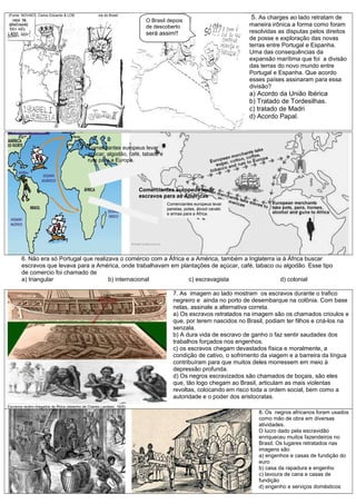 (Fonte: NOVAES, Carlos Eduardo & LOBO, César. História do Brasil
5. As charges ao lado retratam de
maneira irônica a forma como foram
resolvidas as disputas pelos direitos
de posse e exploração das novas
terras entre Portugal e Espanha.
Uma das consequências da
expansão marítima que foi a divisão
das terras do novo mundo entre
Portugal e Espanha. Que acordo
esses países assinaram para essa
divisão?
a) Acordo da União Ibérica
b) Tratado de Tordesilhas.
c) tratado de Madri
d) Acordo Papal.
6. Não era só Portugal que realizava o comércio com a África e a América, também a Inglaterra ia à África buscar
escravos que levava para a América, onde trabalhavam em plantações de açúcar, café, tabaco ou algodão. Esse tipo
de comercio foi chamado de
a) triangular b) internacional c) escravagista d) colonial
Escravos recém-chegados da África (desenho de Charles Landsen, 1825)
7. As imagem ao lado mostram os escravos durante o trafico
negreiro e ainda no porto de desembarque na colônia. Com base
nelas, assinale a alternativa correta.
a) Os escravos retratados na imagem são os chamados crioulos e
que, por terem nascidos no Brasil, podiam ter filhos e criá-los na
senzala.
b) A dura vida de escravo de ganho o faz sentir saudades dos
trabalhos forçados nos engenhos.
c) os escravos chegam devastados física e moralmente, a
condição de cativo, o sofrimento da viagem e a barreira da língua
contribuíram para que muitos deles morressem em meio à
depressão profunda.
d) Os negros escravizados são chamados de boçais, são eles
que, tão logo chegam ao Brasil, articulam as mais violentas
revoltas, colocando em risco toda a ordem social, bem como a
autoridade e o poder dos aristocratas.
8. Os negros africanos foram usados
como mão de obra em diversas
atividades.
O lucro dado pela escravidão
enriqueceu muitos fazendeiros no
Brasil. Os lugares retratados nas
imagens são
a) engenhos e casas de fundição do
euro
b) casa da rapadura e engenho
c) lavoura de cana e casas de
fundição
d) engenho e serviços domésticos
O Brasil depois
de descoberto
será assim!!
Comerciantes europeus levar
açúcar, algodão, café, tabaco e
rum para a Europa.
Comerciantes europeus levar
panelas, potes, álcool cavalo
e armas para a África.
Comerciantes europeus levar
escravos para as Américas
 
