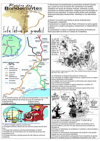 9. Denominam-se bandeirantes os sertanistas do Brasil Colonial,
que, a partir do início do século XVI, penetraram nos sertões
brasileiros em busca de riquezas minerais, sobretudo a prata,
abundante na América espanhola, indígenas para escravização ou
extermínio de quilombos. O mapa ao lado retrata outra atividade
desempenhada pelos bandeirantes. Identifique a nas alternativas
abaixo.
a) fizeram um acordo que dividia as terras do Brasil entre
Portugueses e espanhóis
b) descobriram a cidade de São Paulo e firmaram-na como capital.
c) destruíram o império português e proclamaram a independência
do Brasil.
d) conquistaram o interior e extensão dos limites de fronteira do
Brasil para além do limite do Tratado de Tordesilhas.
10. O caminho acima, por onde era transportado o ouro e que
levava onde estavam as minas de ouro foi chamado de
a) Estrada Real b) Minas Gerais
c) Região das Minas d) Rota comercial
(Fonte: NOVAES, Carlos Eduardo & LOBO, César. História do Brasil para principiantes.
São Paulo, Ática, 1998. P. 73.)
12. Analisando a charge acima pode-se concluir que
a) A imposição da religião católica tinha por objetivo tornar os negros
menos resistentes à escravidão.
b) A religião servia para abrandar os sofrimentos dos negros frente
aos horrores da escravidão.
c) Ao se tornarem cristãos os negros passavam a receber um
tratamento melhor de seus senhores.
d) A ideologia católica imposta aos escravos negros tinha como
objetivo prepará-los para a liberdade.
NOVAES, Carlos Eduardo & LOBO, César. História do Brasil para principiantes. São Paulo, Ática, 2003. P. 49.
13. Por que o personagem do navio afirma: “e vocês vão se
arrepender de nos terem expulsado!”?
a) Porque os holandeses passaram a fazer concorrência com o
açúcar brasileiro o que fez com que essa economia entrasse em
decadência
b) Porque os holandeses se revoltaram e invadiram o litoral brasileiro
dominando o local
c) Porque os colonizadores portugueses não puderam mais plantar
batatas que era uma cultura holandesa
d) Porque os colonizadores portugueses foram impedidos de plantar
açúcar no nordeste porque os holandeses reclamaram com o Rei.
http://ateliedehistoria.blogspot.com/2009/01/avaliacao-1-ano.html#ixzz2ZyfwVFvA
11. Sobre a imagem pode-se concluir que
a) Portugal mantinha o Brasil sob seu domínio porque ele lhe dava
lucro
b) Portugal não realizava uma boa administração no Brasil
c) Portugal não se incomodava com as novas terras porque não
encontraram ouro
d) Portugal dominava o Brasil porque ele não oferecia nenhuma
resistência.
 