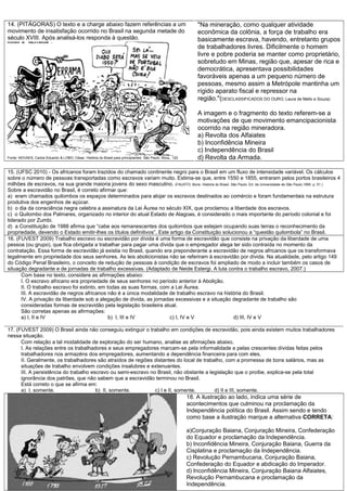 14. (PITÁGORAS) O texto e a charge abaixo fazem referências a um
movimento de insatisfação ocorrido no Brasil na segunda metade do
século XVIII. Após analisá-los responda à questão.
Fonte: NOVAES, Carlos Eduardo & LOBO, César. História do Brasil para principiantes. São Paulo, Ática,. 122
"Na mineração, como qualquer atividade
econômica da colônia, a força de trabalho era
basicamente escrava, havendo, entretanto grupos
de trabalhadores livres. Dificilmente o homem
livre e pobre poderia se manter como proprietário,
sobretudo em Minas, região que, apesar de rica e
democrática, apresentava possibilidades
favoráveis apenas a um pequeno número de
pessoas, mesmo assim a Metrópole mantinha um
rígido aparato fiscal e repressor na
região."(DESCLASSIFICADOS DO OURO, Laura de Mello e Souza)
A imagem e o fragmento do texto referem-se a
motivações de que movimento emancipacionista
ocorrido na região mineradora.
a) Revolta dos Alfaiates
b) Inconfidência Mineira
c) Independência do Brasil
d) Revolta da Armada.
15. (UFSC 2010) - Os africanos foram trazidos do chamado continente negro para o Brasil em um fluxo de intensidade variável. Os cálculos
sobre o número de pessoas transportadas como escravos variam muito. Estima-se que, entre 1550 e 1855, entraram pelos portos brasileiros 4
milhões de escravos, na sua grande maioria jovens do sexo masculino. (FAUSTO, Boris. História do Brasil. São Paulo: Ed. da Universidade de São Paulo,1995. p. 51.)
Sobre a escravidão no Brasil, é correto afirmar que:
a) eram chamados quilombos os espaços determinados para alojar os escravos destinados ao comércio e foram fundamentais na estrutura
produtiva dos engenhos de açúcar.
b) o dia da consciência negra celebra a assinatura da Lei Áurea no século XIX, que proclamou a liberdade dos escravos.
c) o Quilombo dos Palmares, organizado no interior do atual Estado de Alagoas, é considerado o mais importante do período colonial e foi
liderado por Zumbi.
d) a Constituição de 1988 afirma que “cabe aos remanescentes dos quilombos que estejam ocupando suas terras o reconhecimento da
propriedade, devendo o Estado emitir-lhes os títulos definitivos”. Este artigo da Constituição solucionou a “questão quilombola” no Brasil.
16. (FUVEST 2009) Trabalho escravo ou escravidão por dívida é uma forma de escravidão que consiste na privação da liberdade de uma
pessoa (ou grupo), que fica obrigada a trabalhar para pagar uma dívida que o empregador alega ter sido contraída no momento da
contratação. Essa forma de escravidão já existia no Brasil, quando era preponderante a escravidão de negros africanos que os transformava
legalmente em propriedade dos seus senhores. As leis abolicionistas não se referiram à escravidão por dívida. Na atualidade, pelo artigo 149
do Código Penal Brasileiro, o conceito de redução de pessoas à condição de escravos foi ampliado de modo a incluir também os casos de
situação degradante e de jornadas de trabalho excessivas. (Adaptado de Neide Estergi. A luta contra o trabalho escravo, 2007.)
Com base no texto, considere as afirmações abaixo:
I. O escravo africano era propriedade de seus senhores no período anterior à Abolição.
II. O trabalho escravo foi extinto, em todas as suas formas, com a Lei Áurea.
III. A escravidão de negros africanos não é a única modalidade de trabalho escravo na história do Brasil.
IV. A privação da liberdade sob a alegação de dívida, as jornadas excessivas e a situação degradante de trabalho são
consideradas formas de escravidão pela legislação brasileira atual.
São corretas apenas as afirmações:
a) I, II e IV b) I, III e IV c) I, IV e V d) III, IV e V
17. (FUVEST 2009) O Brasil ainda não conseguiu extinguir o trabalho em condições de escravidão, pois ainda existem muitos trabalhadores
nessa situação.
Com relação a tal modalidade de exploração do ser humano, analise as afirmações abaixo.
I. As relações entre os trabalhadores e seus empregadores marcam-se pela informalidade e pelas crescentes dívidas feitas pelos
trabalhadores nos armazéns dos empregadores, aumentando a dependência financeira para com eles.
II. Geralmente, os trabalhadores são atraídos de regiões distantes do local de trabalho, com a promessa de bons salários, mas as
situações de trabalho envolvem condições insalubres e extenuantes.
III. A persistência do trabalho escravo ou semi-escravo no Brasil, não obstante a legislação que o proíbe, explica-se pela total
ignorância dos patrões, que não sabem que a escravidão terminou no Brasil.
Está correto o que se afirma em:
a) I, somente. b) II, somente. c) I e II, somente. d) II e III, somente.
18. A ilustração ao lado, indica uma série de
acontecimentos que culminou na proclamação da
Independência política do Brasil. Assim sendo e tendo
como base a ilustração marque a alternativa CORRETA:
a)Conjuração Baiana, Conjuração Mineira, Confederação
do Equador e proclamação da Independência.
b) Inconfidência Mineira, Conjuração Baiana, Guerra da
Cisplatina e proclamação da Independência.
c) Revolução Pernambucana, Conjuração Baiana,
Confederação do Equador e abdicação do Imperador.
d) Inconfidência Mineira, Conjuração Baiana Alfaiates,
Revolução Pernambucana e proclamação da
Independência.
 