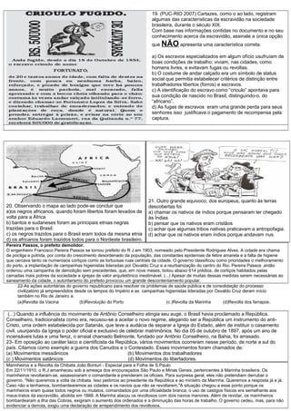 19. (PUC-RIO 2007) Cartazes, como o ao lado, registram
algumas das características da escravidão na sociedade
brasileira, durante o século XIX.
Com base nas informações contidas no documento e no seu
conhecimento acerca da escravidão, assinale a única opção
que NÃO apresenta uma característica correta.
a) Os escravos especializados em algum ofício usufruíam de
boas condições de trabalho; viviam, nas cidades, como
homens livres, e evitavam fugas ou revoltas.
b) O costume de andar calçado era um símbolo de status
social que permitia estabelecer critérios de distinção entre
trabalhadores libertos (forros) e escravos.
c) A identificação do escravo como “crioulo” apontava para
sua condição de nascido no Brasil, distinguindo-o, do
“africano”.
d) As fugas de escravos eram uma grande perda para seus
senhores isso justificava o pagamento de recompensa pela
captura.
20. Observando o mapa ao lado pode-se concluir que
a)os negros africanos, quando foram libertos foram levados de
volta para a África
b) bantos e sudaneses foram as principais etnias negras
trazidas para o Brasil.
c) os negros trazidos para o Brasil eram todos da mesma etnia
d) os africanos foram trazidos todos para o Nordeste brasileiro.
21. Outro grande equivoco, dos europeus, quanto ás terras
descobertas foi
a) chamar os nativos de índios porque pensaram ter chegado
às Índias
b) pensar que os nativos eram cristãos
c) achar que algumas tribos nativas praticavam a antropofagia.
d) achar que os nativos eram índios porque andavam nus.
Pereira Passos, o prefeito demolidor.
O engenheiro Francisco Pereira Passos se tornou prefeito do R J em 1903, nomeado pelo Presidente Rodrigues Alves. A cidade era chama
de pocilga e pútrida, por conta do crescimento desordenado da população, das constantes epidemias de febre amarela e a falta de higiene
que cercava tanto os numerosos cortiços como as tortuosas ruas centrais da cidade. O governo classificou como prioridades o melhoramento
do porto, a implantação de campanhas higienistas lideradas por Osvaldo Cruz e a reurbanização do centro do Rio. Pereira Passos ,então
ordenou uma campanha de demolição sem precedentes, que, em nove meses, botou abaixo 614 prédios, de cortiços habitados pelas
camadas mais pobres da sociedade a igrejas de valor arquitetônico inestimável. (...) Apesar de muitas dessas medidas serem necessárias ao
saneamento da cidade, o autoritarismo do prefeito provocou um grande descontentamento popular.
22-As ações autoritárias do governo republicano para resolver os problemas de saúde pública e de consolidação do processo
civilizatório já empreendidos desde os tempos do Império e as campanhas higienistas lideradas por Osvaldo Cruz deram início
também no Rio de Janeiro a:
(a)Revolta da Vacina (b)Revolução do Porto (c )Revolta da Marinha (d)Revolta dos farrapos.
(...) Quando a influência do movimento de Antônio Conselheiro atingia seu auge, o Brasil havia proclamado a República.
Conselheiro, tradicionalista como era, recusou-se a aceitar o novo regime, alegando ser a República um instrumento do anti-
Cristo, uma ordem estabelecida por Satanás, que teve a audácia de separar a Igreja do Estado, além de instituir o casamento
civil, usurpando da Igreja o poder oficial e exclusivo de celebrar matrimônios. No dia 05 de outubro de 1897, após um ano de
incensáveis lutas e uma feroz, o arraial chamado Belmonte, fundado por Antônio Conselheiro, na Bahia, foi arrasado.
23- Em oposição ao caráter laico e cientificista da República, vários movimentos ocorreram nesse período, de norte a sul do
país. Citamos como exemplo a guerra dos Canudos e o Contestado. Esses movimentos foram chamados de:
(a) Movimentos messiânicos (b) Movimentos dos trabalhadores
(c ) Movimentos satânicos (d) Movimentos do libertadores.
Marinheiros e a Revolta da Chibata João Bonturi - Especial para a Folha de S.Paulo
Em 22/11/1910, o R.J amanheceu sob a ameaça dos encouraçados São Paulo e Minas Gerais, pertencentes à Marinha brasileira. Os
marinheiros revoltaram-se, assassinaram o comandante e prenderam os oficiais. Para surpresa geral, eles não pretendiam derrubar o
governo. "Não queremos a volta da chibata. Isso pedimos ao presidente da República e ao ministro da Marinha. Queremos a resposta já e já.
Caso não a tenhamos, bombardearemos as cidades e os navios que não se revoltarem."A situação chegou a esse ponto porque os
marinheiros eram quase todos negros ou mulatos, comandados por uma oficialidade branca; o uso de castigos físicos era semelhante aos
maus-tratos da escravidão, abolida em 1888. A Marinha atacou os revoltosos com dois navios menores. Além de revidar, os marinheiros
bombardearam a ilha das Cobras, exigiram o aumento dos ordenados e a diminuição das horas de trabalho. O governo cedeu, mas, para não
evidenciar a derrota, exigiu uma declaração de arrependimento dos revoltosos.
 
