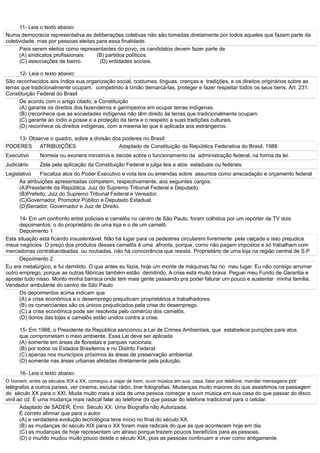 11- Leia o texto abaixo:
Numa democracia representativa as deliberações coletivas não são tomadas diretamente por todos aqueles que fazem parte da
coletividade, mas por pessoas eleitas para essa finalidade.
Para serem eleitos como representantes do povo, os candidatos devem fazer parte de
(A) sindicatos profissionais. (B) partidos políticos.
(C) associações de bairro. (D) entidades sociais.
12- Leia o texto abaixo:
São reconhecidos aos índios sua organização social, costumes, línguas, crenças e tradições, e os direitos originários sobre as
terras que tradicionalmente ocupam, competindo à União demarcá-las, proteger e fazer respeitar todos os seus bens. Art. 231.
Constituição Federal do Brasil
De acordo com o artigo citado, a Constituição
(A) garante os direitos dos fazendeiros e garimpeiros em ocupar terras indígenas.
(B) (reconhece que as sociedades indígenas não têm direito às terras que tradicionalmente ocupam.
(C) garante ao índio a posse e a proteção da terra e o respeito a suas tradições culturais.
(D) reconhece os direitos indígenas, com a mesma lei que é aplicada aos estrangeiros.
13- Observe o quadro, sobre a divisão dos poderes no Brasil:
PODERES ATRIBUIÇÕES Adaptado de Constituição da República Federativa do Brasil, 1988.
Executivo Nomeia ou exonera ministros e decide sobre o funcionamento da administração federal, na forma da lei.
Judiciário Zela pela aplicação da Constituição Federal e julga leis e atos estaduais ou federais.
Legislativo Fiscaliza atos do Poder Executivo e vota leis ou emendas sobre assuntos como arrecadação e orçamento federal
As atribuições apresentadas competem, respectivamente, aos seguintes cargos:
(A)Presidente da República, Juiz do Supremo Tribunal Federal e Deputado.
(B)Prefeito, Juiz do Supremo Tribunal Federal e Vereador.
(C)Governador, Promotor Público e Deputado Estadual.
(D)Senador, Governador e Juiz de Direito.
14- Em um confronto entre policiais e camelôs no centro de São Paulo, foram colhidos por um repórter de TV dois
depoimentos: o do proprietário de uma loja e o de um camelô.
Depoimento 1
Esta situação está ficando insustentável. Não há lugar para os pedestres circularem livremente pela calçada e isso prejudica
meus negócios. O preço dos produtos desses camelôs é uma afronta, porque, como não pagam impostos e só trabalham com
mercadorias contrabandeadas ou roubadas, não há concorrência que resista. Proprietário de uma loja na região central de S.P
Depoimento 2
Eu era metalúrgico, e fui demitido. O que antes eu fazia, hoje um monte de máquinas faz no meu lugar. Eu não consigo arrumar
outro emprego, porque as outras fábricas também estão demitindo. A crise está muito brava. Peguei meu Fundo de Garantia e
apostei tudo nisso. Monto minha barraca onde tem mais gente passando pra poder faturar um pouco e sustentar minha família.
Vendedor ambulante do centro de São Paulo
Os depoimentos acima indicam que
(A) a crise econômica e o desemprego prejudicam proprietários e trabalhadores.
(B) os comerciantes são os únicos prejudicados pela crise do desemprego.
(C) a crise econômica pode ser resolvida pelo comércio dos camelôs.
(D) donos das lojas e camelôs estão unidos contra a crise.
15- Em 1988, o Presidente da República sancionou a Lei de Crimes Ambientais, que estabelece punições para atos
que comprometam o meio ambiente. Essa Lei deve ser aplicada
(A) somente em áreas de florestas e parques nacionais.
(B) por todos os Estados Brasileiros e no Distrito Federal.
(C) apenas nos municípios próximos às áreas de preservação ambiental.
(D) somente nas áreas urbanas afetadas diretamente pela poluição.
16- Leia o texto abaixo:
O homem, entre os séculos XIX e XX, começou a viajar de trem, ouvir música em sua casa, falar por telefone, mandar mensagens por
telégrafos a outros países, ver cinema, escutar rádio, tirar fotografias. Mudanças muito maiores do que assistimos na passagem
do século XX para o XXI. Muda muito mais a vida de uma pessoa começar a ouvir música em sua casa do que passar do disco
vinil ao cd. É uma mudança mais radical falar ao telefone do que passar do telefone tradicional para o celular.
Adaptado de SADER, Emir. Século XX: Uma Biografia não Autorizada.
É correto afirmar que para o autor
(A) a verdadeira evolução tecnológica teve início no final do século XX.
(B) as mudanças do século XIX para o XX foram mais radicais do que as que acontecem hoje em dia.
(C) as mudanças de hoje representam um atraso porque trazem poucos benefícios para as pessoas.
(D) o mundo mudou muito pouco desde o século XIX, pois as pessoas continuam a viver como antigamente.
 