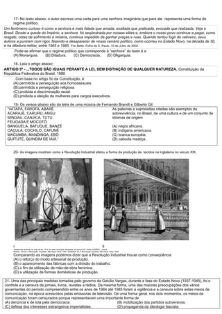 17- No texto abaixo, o autor escreve uma carta para uma senhora imaginária que para ele representa uma forma de
regime político.
Um fenômeno curioso é como a senhora é mais falada que amada, exaltada que praticada, evocada que realizada. Veja o
Brasil. Desde a queda do Império, a senhora foi seqüestrada por nossas elites e, embora o nosso povo continue a pagar, como
resgate, cotas de sofrimento e miséria, continua impedido de ganhar praças e ruas. Quando tentou fugir do cativeiro, seus
áulicos a puniram com rigor, fazendo-a desaparecer de nosso cenário político, como ocorreu no Estado Novo, na década de 30,
e na ditadura militar, entre 1965 e 1985. Frei Betto. Folha de S. Paulo, 10 de Julho de 2002
.Pode-se afirmar que o regime político que corresponde à “senhora” do texto é a
(A) Monarquia. (B) Ditadura. (C) Democracia. (D) Oligarquia.
18- Leia o artigo abaixo:
ARTIGO 5º - ...TODOS SÃO IGUAIS PERANTE A LEI, SEM DISTINÇÃO DE QUALQUER NATUREZA. Constituição da
República Federativa do Brasil, 1988
. Com base no artigo 5o da Constituição, é
(A) permitida a perseguição aos homossexuais.
(B) permitida a perseguição religiosa.
(C) proibida a discriminação racial.
(D) proibida a eleição de mulheres para cargos executivos.
19- Os versos abaixo são da letra de uma música de Fernando Brandt e Gilberto Gil.
“VATAPÁ, FAROFA, ABARÉ
ACARAJÉ, CARURU, ANGU
MINGAU, CANJICA, TUTU
FEIJOADA E MOCOTÓ.
BANGUELA, BATUQUE, BANZÉ
CAÇULA, COCHILO, CAFUNÉ
MACUMBA, MANDINGA, EBÓ
QUITUTE, QUINDIM DE IAIÁ.”
As palavras e expressões citadas são exemplos da
sobrevivência, no Brasil, de uma cultura e de um conjunto de
idiomas de origem
(A) negra africana.
(B) indígena americana.
(C) branca européia.
(D) cabocla mestiça.
20- As imagens mostram como a Revolução Industrial afetou a forma da produção de tecidos na Inglaterra no século XIX.
I II
Trabalhador tecendo na roda de fiar, 1814. Ao lado, produção de tecidos no século XIX. Fonte:CANÊDO, Letícia
Bicalho. 16a ed. A Revolução Industrial. São Paulo: Atual, 1994. TEIXEIRA, M. P. Revolução Industrial. São Paulo: Ática, 1990.
Comparando as imagens podemos dizer que a Revolução Industrial trouxe como conseqüência
(A) o reforço do modo artesanal de produção.
(B) o aparecimento das fábricas com a divisão do trabalho.
(C) o fim da utilização de mão-de-obra feminina.
(D) a utilização de formas domésticas de produção.
21- Uma das principais medidas tomadas pelo governo de Getúlio Vargas, durante a fase do Estado Novo (1937-1945), foi o
controle e a censura de jornais, livros, revistas e rádios. Da mesma forma, uma das maiores preocupações dos vários
governantes do período compreendido entre os anos de 1964 até 1985 foram a vigilância e a censura sobre estes meios de
comunicação, na época acrescidos pelas emissoras de televisão. De uma forma geral, nos dois momentos, os meios de
comunicação foram censurados porque representavam uma importante forma de
(A) denúncia e de luta pela democracia. (B) mobilização dos partidos subversivos.
(C) defesa dos interesses estrangeiros imperialistas. (D) propaganda da ideologia fascista.
 