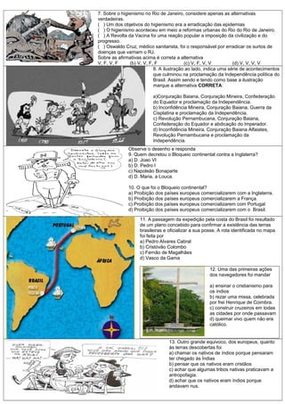 7. Sobre o higienismo no Rio de Janeiro, considere apenas as alternativas
verdadeiras.
( ) Um dos objetivos do higienismo era a erradicação das epidemias
( ) O higienismo aconteceu em meio a reformas urbanas do Rio do Rio de Janeiro.
( ) A Revolta da Vacina foi uma reação popular a imposição da civilização e do
progresso.
( ) Oswaldo Cruz, médico sanitarista, foi o responsável por erradicar os surtos de
doenças que varriam o RJ.
Sobre as afirmativas acima é correta a alternativa
V, F, V, F (b) V, V, F, F (c) V, F, V, V (d) V, V, V, V
8. A ilustração ao lado, indica uma série de acontecimentos
que culminou na proclamação da Independência política do
Brasil. Assim sendo e tendo como base a ilustração
marque a alternativa CORRETA:
a)Conjuração Baiana, Conjuração Mineira, Confederação
do Equador e proclamação da Independência.
b) Inconfidência Mineira, Conjuração Baiana, Guerra da
Cisplatina e proclamação da Independência.
c) Revolução Pernambucana, Conjuração Baiana,
Confederação do Equador e abdicação do Imperador.
d) Inconfidência Mineira, Conjuração Baiana Alfaiates,
Revolução Pernambucana e proclamação da
Independência.
Observe o desenho e responda
9. Quem decretou o Bloqueio continental contra a Inglaterra?
a) D. Joao VI
b) D. Pedro I
c) Napoleão Bonaparte
d) D. Maria, a Louca.
10. O que foi o Bloqueio continental?
a) Proibição dos países europeus comercializarem com a Inglaterra.
b) Proibição dos países europeus comercializarem a França.
c) Proibição dos países europeus comercializarem com Portugal
d) Proibição dos países europeus comercializarem com o Brasil.
11. A passagem da expedição pela costa do Brasil foi resultado
de um plano concebido para confirmar a existência das terras
brasileiras e oficializar a sua posse. A rota identificada no mapa
foi feita por
a) Pedro Alvares Cabral
b) Cristóvão Colombo
c) Fernão de Magalhães
d) Vasco da Gama
12. Uma das primeiras ações
dos navegadores foi mandar
a) ensinar o cristianismo para
os índios
b) rezar uma missa, celebrada
por frei Henrique de Coimbra.
c) construir cruzeiros em todas
as cidades por onde passavam
d) queimar vivo quem não era
católico.
13. Outro grande equivoco, dos europeus, quanto
ás terras descobertas foi
a) chamar os nativos de índios porque pensaram
ter chegado às Índias
b) pensar que os nativos eram cristãos
c) achar que algumas tribos nativas praticavam a
antropofagia.
d) achar que os nativos eram índios porque
andavam nus.
 