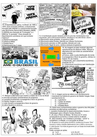 14. O bipartidarismo gerou, no Brasil, de 1966 a
1979, duas correntes políticas, a situacionista
formada pela ARENA e a oposicionista formada
pelo Movimento Democrático Brasileiro (MDB).
A ARENA era chamada de "A situação" e o
MDB de "A oposição". Essa situação de
Bipartidarismo aconteceu em que contexto
histórico?
a) Redemocratização
b) Ditadura Militar
c) Estado Novo
d) Democracia dos 3 Jotas.
15. A manifestação popular retratada acima foi uma das manifestações mais
importantes para a democracia brasileira. Identifique-a nas alternativas abaixo.
a) Movimento caras pintadas, no governo Collor
b) Movimento pelas Diretas, liderado por Ulisses Guimaraes.
c) Movimento grevista no ABC paulista, liderado por Lula.
d) Movimento ilegal do povo, contra a censura no governo.
16. As imagens ao lado mostram algumas
características da ditadura militar. Marque a
alternativa em que todas as características
estão corretas.
a)Tortura, exilio e justa distribuição de renda.
b) propaganda a favor do governo, vitórias no
futebol, fim da miséria.
c) Repressão, sem crescimento econômico,
proibição da TV.
d) Crescimento econômico sem distribuição
de renda, tortura, exílio.
17. Marque a alternativa que mostra o criador de A Voz do Brasil
e uma das principais características do programa.
a) Juscelino Kubistchek e propaganda a favor do governo.
b) Getúlio Vargas e censura.
c) João Goulart e propaganda a favor do governo.
d) Jânio Quadros e censura.
18. A imagem acima se refere a um acontecimento
importante da história do governo de Getúlio Vargas. Esse
acontecimento foi
a) o getulismo
b) o golpe de estado
c) o queremismo
d) o Estado Novo
19. Sobre seus conhecimentos sobre o governo dos três jotas,
considere as alternativas verdadeiras
I. Juscelino Kubitschek foi desenvolvimentista, trouxe a
Volkswagen para o Brasil e fundou Brasília.
II. JK criou o Plano de Metas: “50 Anos em 5” como
consequência aumentou a divida externa no Brasil;
III. Jânio Quadros era moralista e prometeu “varrer” a
roubalheira, a inflação, e a corrupção do Brasil;
IV. JQ apoiou os novos países da África, condecorou Ernesto “Che”
Guevara e reatou relações diplomáticas com a URSS e renunciou.
V. João Goulart foi tirado do governo por um Golpe de Estado dado
pelos militares.
Estão corretas as opões
a) I e II c) II, III e IV
b) I, III e V d) I, II, III, IV e V
 