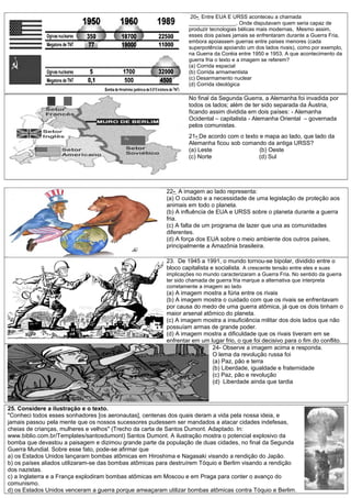 20- Entre EUA E URSS aconteceu a chamada
________________. Onde disputavam quem seria capaz de
produzir tecnologias bélicas mais modernas, Mesmo assim,
esses dois países jamais se enfrentaram durante a Guerra Fria,
embora apoiassem guerras entre países menores (cada
superpotência apoiando um dos lados rivais), como por exemplo,
na Guerra da Coréia entre 1950 e 1953. A que acontecimento da
guerra fria o texto e a imagem se referem?
(a) Corrida espacial
(b) Corrida armamentista
(c) Desarmamento nuclear
(d) Corrida ideológica
No final da Segunda Guerra, a Alemanha foi invadida por
todos os lados; além de ter sido separada da Áustria,
ficando assim dividida em dois países: - Alemanha
Ocidental – capitalista - Alemanha Oriental – governada
pelos comunistas.
21- De acordo com o texto e mapa ao lado, que lado da
Alemanha ficou sob comando da antiga URSS?
(a) Leste (b) Oeste
(c) Norte (d) Sul
22- A imagem ao lado representa:
(a) O cuidado e a necessidade de uma legislação de proteção aos
animais em todo o planeta.
(b) A influência de EUA e URSS sobre o planeta durante a guerra
fria.
(c) A falta de um programa de lazer que una as comunidades
diferentes.
(d) A força dos EUA sobre o meio ambiente dos outros países,
principalmente a Amazônia brasileira.
23. De 1945 a 1991, o mundo tornou-se bipolar, dividido entre o
bloco capitalista e socialista. A crescente tensão entre eles e suas
implicações no mundo caracterizaram a Guerra Fria. No sentido da guerra
ter sido chamada de guerra fria marque a alternativa que interpreta
corretamente a imagem ao lado
(a) A imagem mostra a fúria entre os rivais
(b) A imagem mostra o cuidado com que os rivais se enfrentavam
por causa do medo de uma guerra atômica, já que os dois tinham o
maior arsenal atômico do planeta.
(c) A imagem mostra a insuficiência militar dos dois lados que não
possuíam armas de grande poder.
(d) A imagem mostra a dificuldade que os rivais tiveram em se
enfrentar em um lugar frio, o que foi decisivo para o fim do conflito.
24- Observe a imagem acima e responda.
O lema da revolução russa foi
(a) Paz, pão e terra
(b) Liberdade, igualdade e fraternidade
(c) Paz, pão e revolução
(d) Liberdade ainda que tardia
25. Considere a ilustração e o texto.
"Conheci todos esses sonhadores [os aeronautas], centenas dos quais deram a vida pela nossa ideia, e
jamais passou pela mente que os nossos sucessores pudessem ser mandados a atacar cidades indefesas,
cheias de crianças, mulheres e velhos" (Trecho da carta de Santos Dumont. Adaptado. In:
www.biblio.com.br/Templates/santosdumont) Santos Dumont. A ilustração mostra o potencial explosivo da
bomba que devastou a paisagem e dizimou grande parte da população de duas cidades, no final da Segunda
Guerra Mundial. Sobre esse fato, pode-se afirmar que
a) os Estados Unidos lançaram bombas atômicas em Hiroshima e Nagasaki visando a rendição do Japão.
b) os países aliados utilizaram-se das bombas atômicas para destruírem Tóquio e Berlim visando a rendição
dos nazistas.
c) a Inglaterra e a França explodiram bombas atômicas em Moscou e em Praga para conter o avanço do
comunismo.
d) os Estados Unidos venceram a guerra porque ameaçaram utilizar bombas atômicas contra Tóquio e Berlim.
 