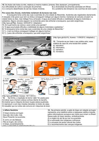 10. Os títulos são todos os três, relativos à mesma matéria: pimenta. Eles destacam, principalmente,
A) a dificuldade de cultivo e produção de pimentas. B) a diversidade de pimentas plantadas em Minas.
C) o consumo desenfreado do sal nas mesas mineiras. D) o problema dos temperos nas cozinhas de todo o país.
Por causa das chuvas, motoristas reclamam de buracos nas ruas
A buraqueira toma conta das ruas e avenidas de uma cidade do Maranhão. Acidentes são registrados diariamente.
A situação é tão grave que nem os ônibus conseguem trafegar por alguns trechos. Centenas de veículos circulam na
cidade todos os dias, mas trafegar ficou arriscado. A água acumulada dificulta a visibilidade de alguns motoristas e
pedestres. Alguns veículos seguem na contramão para não enfrentar a buraqueira, que está vergonhosa.
(http://goo.gl/rfNje. Acesso: 02/03/2012. Adaptado.)
11. Em qual trecho da notícia o autor emite uma opinião?
A) “A água acumulada dificulta a visibilidade de alguns motoristas e pedestres.”
B) “A buraqueira toma conta das ruas e avenidas de uma cidade do Maranhão.”
C) “[...] nem os ônibus conseguem trafegar em alguns trechos.”
D) “[...] para não enfrentar a buraqueira, que está vergonhosa.”
(http://goo.gl/uGzYU. Acesso: 11/09/2012. Adaptado.)
12 . Tomando-se por base o seu público-alvo, essa
matéria de capa de uma revista tem caráter
A) educativo.
B) informativo.
C) opinativo.
D) recreativo.
(http://goo.gl/O6Mwd. Acesso: 18/11/2012.)
13. Na tirinha, a repetição do termo “pléc” foi usada para
A) indicar que o homem estava confuso diante do barulho.
B) mostrar que a máquina de lavar roupas estava quebrada.
C) reproduzir o som das moedas deixadas no bolso da calça.
D) ressaltar que os ruídos são comuns em máquinas de lavar.
L’affaire Sardinha
O bispo ensinou ao bugre
Que pão não é pão, mas
Deus Presente na eucaristia.
E como um dia faltasse
Pão ao bugre, ele comeu
O bispo, eucaristicamente.
(PAES, J. P. Poesia completa. SP: Companhia das Letras, 2008. p. 81.)
14 . Na primeira estrofe, a ação do bispo em relação ao bugre
representa uma metáfora sobre a catequese católica imposta
pelos colonizadores europeus aos índios que viviam no Brasil.
Dessa ação do bispo resultou, simbolicamente,
A) a origem do ato de se crer na eucaristia.
B) a submissão dos indígenas e africanos.
C) o processo de perda cultural dos índios.
D) o reconhecimento das crenças indígenas.
 
