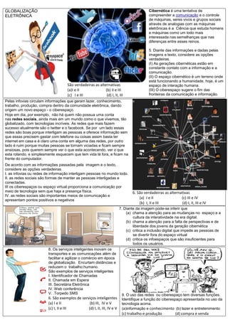 GLOBALIZAÇÃO
ELETRÔNICA
São verdadeiras as alternativas
(a)I e II (b) II e III
(c) I e III (d) I, II, III
Cibernética é uma tentativa de
compreender a comunicação e o controle
de máquinas, seres vivos e grupos sociais
através de analogias com as máquinas
eletrônicas é a Ciência que estuda homens
e máquinas como um todo mais
interessada nas semelhanças que nas
diferenças entre esses reinos.
5. Diante das informações e dadas pelas
imagens e texto, considere as opções
verdadeiras.
(I) As gerações cibernéticas estão em
constante contato com a informação e a
comunicação.
(II) O espaço cibernético é um terreno onde
está funcionando a humanidade, hoje, é um
espaço de interação humana.
(III) O ciberespaço sugere o fim das
fronteiras da comunicação e informação.
Pelas infovias circulam informações que geram lazer, conhecimento,
trabalho, produção, compra dentro da comunidade eletrônica, dando
origem um novo espaço - o ciberespaço.
Hoje em dia, por exemplo, não há quem não possua uma conta
nas redes sociais, ainda mais em um mundo como o que vivemos, tão
globalizado, com tecnologias incríveis. As redes que mais fazem
sucesso atualmente são o twitter e o facebook. Se por um lado essas
redes são boas porque interligam as pessoas e oferece informação sem
que essas precisem gastar com telefone ou coisas assim basta ter
internet em casa e é claro uma conta em alguma das redes, por outro
lado é ruim porque muitas pessoas se tornam viciadas e ficam sempre
ansiosas, pois querem sempre ver o que esta acontecendo, ver o que
esta rolando, e simplesmente esquecem que tem vida lá fora, e ficam na
frente do computador.
De acordo com as informações passadas pela imagem e o texto,
considere as opções verdadeiras.
I. as infovias ou redes de informação interligam pessoas no mundo todo.
II. as redes sociais são formas de manter as pessoas interligadas e
conectadas.
III os ciberespaços ou espaço virtual proporciona a comunicação por
meio de tecnologia sem que haja a presença física.
IV. as redes sociais são importantes meios de comunicação e
apresentam pontos positivos e negativos
6. São verdadeiras as alternativas
(a) I e II (c) III e IV
(b) I, II e III (d) I, II, III e IV
7. Diante da imagem pode-se inferir que
(a) chama a atenção para as mudanças no espaço e a
cultura da interatividade na era digital.
(b) chama a atenção para a falta de perspectivas e de
liberdade dos jovens da geração cibernética
(c) critica a inclusão digital que impede as pessoas de
se divertir fora do espaço virtual
(d) critica os infoespaços que são insuficientes para
todos os usuários.
8. Os serviços inteligentes inovam os
transportes e as comunicações além de
facilitar e agilizar o comércio em época
de globalização. Encurtam distâncias e
reduzem o trabalho humano.
São exemplos de serviços inteligentes
I. Identificador de Chamadas
II. Chamada em Espera
III. Secretária Eletrônica
IV. Web conferência
V. .Torpedo SMS
6. São exemplos de serviços inteligentes
(a) I e II (b) III, IV e V
(c) I, II e III (d) I, II, III, IV e V
9. O uso das redes ou ciberespaço tem diversas funções.
Identifique a função do ciberespaço apresentada no uso da
tecnologia acima.
(a)informação e conhecimento (b) lazer e entretenimento
(c) trabalho e produção (d) compra e venda
 