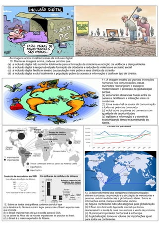 As imagens acima mostram cenas da inclusao digital.
10. Diante as imagens acima, pode-se concluir que
(a) a inclusão digital não contribui totalmente para a formação da cidadania e redução da violência e desigualdades
(b) a inclusão digital é responsável pela formação da cidadania e redução da violência e exclusão social
(c) a inclusão digital facilita o acesso da população mais pobre a seus direitos de cidadão
(d) a inclusão digital exclui totalmente a população pobre do acesso a informação e qualquer tipo de direitos.
11. A imagem mostra as grandes invenções
humanas nas comunicações, essas
invenções rearranjaram o espaço e
modernizaram o processo de globalização
porque
(a) encurtaram distancias físicas entre os
países e facilitaram a interação entre os
comércios.
(b) torna acessível os meios de comunicação
a todas as pessoas do mundo
(c) inclui todos os países ao comercio com
igualdade de oportunidades
(d) agilizam a informação e o comércio
economizando tempo e aumentando os
lucros.
12. Sobre os dados dos gráficos podemos concluir que
(a) a América do Norte é o único lugar para onde o Brasil exporta mais
que importa .
(b) o Brasil importa mais do que exporta para os EUA
(c) os países da África são os maiores importadores de produtos do Brasil.
(d) o Brasil é o maior exportador da Rússia.
13. O desenvolvimento dos transportes e telecomunicações
alteram o processo de produção e a circulação de mercadorias e
pessoas, reduzindo distâncias e globalizando ideias. Sobre as
informações acima, marque a alternativa correta.
(a) Alguns continentes não são atingidos pela globalização
(b) O fluxo tem diminuído depois da internet que tornou
desnecessário a saída de casa para compra e venda de produtos.
(c) O principal importador do Paraná é a Europa.
(d) A globalização tornou o volume de importações igual
para todos os continentes
 