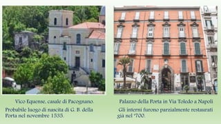 Vico Equense, casale di Pacognano.
Probabile luogo di nascita di G. B. della
Porta nel novembre 1535.
Palazzo della Porta in Via Toledo a Napoli
Gli interni furono parzialmente restaurati
già nel ‘700.
 