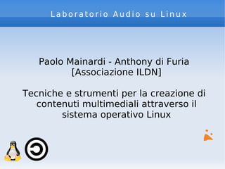 Laboratorio Audio su Linux




   Paolo Mainardi - Anthony di Furia
          [Associazione ILDN]

Tecniche e strumenti per la creazione di
   contenuti multimediali attraverso il
        sistema operativo Linux