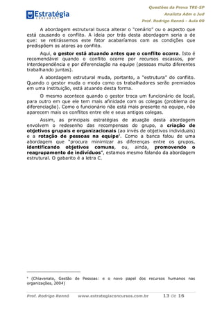 Questões da Prova TRE-SP
Analista Adm e Jud
Prof. Rodrigo Rennó - Aula 00
Prof. Rodrigo Rennó www.estrategiaconcursos.com.br 13 de 16
A abordagem estrutural busca alterar o “cenário” ou o aspecto que
está causando o conflito. A ideia por trás desta abordagem seria a de
que: se retirássemos este fator acabaríamos com as condições que
predispõem os atores ao conflito.
Aqui, o gestor está atuando antes que o conflito ocorra. Isto é
recomendável quando o conflito ocorre por recursos escassos, por
interdependência e por diferenciação na equipe (pessoas muito diferentes
trabalhando juntas).
A abordagem estrutural muda, portanto, a “estrutura” do conflito.
Quando o gestor muda o modo como os trabalhadores serão premiados
em uma instituição, está atuando desta forma.
O mesmo acontece quando o gestor troca um funcionário de local,
para outro em que ele tem mais afinidade com os colegas (problema de
diferenciação). Como o funcionário não está mais presente na equipe, não
aparecem mais os conflitos entre ele e seus antigos colegas.
Assim, as principais estratégias de atuação desta abordagem
envolvem o redesenho das recompensas do grupo, a criação de
objetivos grupais e organizacionais (ao invés de objetivos individuais)
e a rotação de pessoas na equipe9
. Como a banca falou de uma
abordagem que “procura minimizar as diferenças entre os grupos,
identificando objetivos comuns, ou, ainda, promovendo o
reagrupamento de indivíduos”, estamos mesmo falando da abordagem
estrutural. O gabarito é a letra C.
9
(Chiavenato, Gestão de Pessoas: e o novo papel dos recursos humanos nas
organizações, 2004)
 