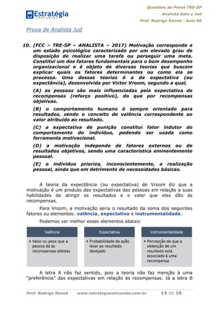 Questões da Prova TRE-SP
Analista Adm e Jud
Prof. Rodrigo Rennó - Aula 00
Prof. Rodrigo Rennó www.estrategiaconcursos.com.br 14 de 16
Prova de Analista Jud
10. (FCC – TRE-SP – ANALISTA – 2017) Motivação corresponde a
um estado psicológico caracterizado por um elevado grau de
disposição de realizar uma tarefa ou perseguir uma meta.
Constitui um dos fatores fundamentais para o bom desempenho
organizacional e é objeto de diversas teorias que buscam
explicar quais os fatores determinantes ou como ela se
processa. Uma dessas teorias é a da expectativa (ou
expectância), desenvolvida por Victor Vroom, segundo a qual,
(A) as pessoas são mais influenciadas pela expectativa de
recompensas (reforço positivo), do que por recompensas
objetivas.
(B) o comportamento humano é sempre orientado para
resultados, sendo o conceito de valência correspondente ao
valor atribuído ao resultado.
(C) a expectativa de punição constitui fator indutor do
comportamento do indivíduo, podendo ser usada como
ferramenta motivacional.
(D) a motivação independe de fatores externos ou de
resultados objetivos, sendo uma característica eminentemente
pessoal.
(E) o indivíduo prioriza, inconscientemente, a realização
pessoal, ainda que em detrimento de necessidades básicas.
A teoria da expectância (ou expectativa) de Vroom diz que a
motivação é um produto das expectativas das pessoas em relação a suas
habilidades de atingir os resultados e o valor que elas dão às
recompensas.
Para Vroom, a motivação seria o resultado da soma dos seguintes
fatores ou elementos: valência, expectativa e instrumentalidade.
Podemos ver melhor esses elementos abaixo:
A letra A não faz sentido, pois a teoria não faz menção à uma
“preferência” das expectativas em relação às recompensas. Já a letra B
 