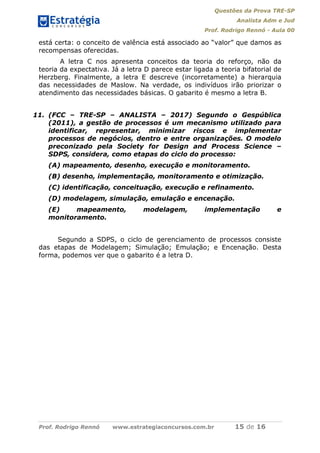 Questões da Prova TRE-SP
Analista Adm e Jud
Prof. Rodrigo Rennó - Aula 00
Prof. Rodrigo Rennó www.estrategiaconcursos.com.br 15 de 16
está certa: o conceito de valência está associado ao “valor” que damos as
recompensas oferecidas.
A letra C nos apresenta conceitos da teoria do reforço, não da
teoria da expectativa. Já a letra D parece estar ligada a teoria bifatorial de
Herzberg. Finalmente, a letra E descreve (incorretamente) a hierarquia
das necessidades de Maslow. Na verdade, os indivíduos irão priorizar o
atendimento das necessidades básicas. O gabarito é mesmo a letra B.
11. (FCC – TRE-SP – ANALISTA – 2017) Segundo o Gespública
(2011), a gestão de processos é um mecanismo utilizado para
identificar, representar, minimizar riscos e implementar
processos de negócios, dentro e entre organizações. O modelo
preconizado pela Society for Design and Process Science –
SDPS, considera, como etapas do ciclo do processo:
(A) mapeamento, desenho, execução e monitoramento.
(B) desenho, implementação, monitoramento e otimização.
(C) identificação, conceituação, execução e refinamento.
(D) modelagem, simulação, emulação e encenação.
(E) mapeamento, modelagem, implementação e
monitoramento.
Segundo a SDPS, o ciclo de gerenciamento de processos consiste
das etapas de Modelagem; Simulação; Emulação; e Encenação. Desta
forma, podemos ver que o gabarito é a letra D.
 