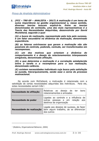 Questões da Prova TRE-SP
Analista Adm e Jud
Prof. Rodrigo Rennó - Aula 00
Prof. Rodrigo Rennó www.estrategiaconcursos.com.br 2 de 16
Prova de Analista Administrativo
1. (FCC – TRE-SP – ANALISTA – 2017) A motivação é um tema de
suma importância na gestão organizacional e, nesse sentido,
diversas teorias buscam explicá-la. Entre as teorias
denominadas de conteúdo, uma das mais representativas é a
Teoria das Necessidades Adquiridas, desenvolvida por David
Mcclelland, segundo a qual
(A) a busca de realização, representada pela luta pelo sucesso,
é um fator secundário na dinâmica da motivação, denominado
expectância.
(B) os fatores extrínsecos que geram a motivação não são
passíveis de controle, podendo, contudo, ser transformados em
recompensas.
(C) um dos motivos que orientam a dinâmica do
comportamento é o desejo de relacionamentos interpessoais
amigáveis, denominado afiliação.
(D) o que determina a motivação é a correlação estabelecida
entre a tarefa e a recompensa para a sua realização,
denominada valência.
(E) existem necessidades individuais cuja busca pela satisfação
se sucede, hierarquicamente, sendo esse o cerne do processo
motivacional.
De acordo com McClelland, a motivação é relacionada com a
satisfação de certas necessidades adquiridas dos indivíduos. Para ele,
estas necessidades seriam três1
:
Necessidade de afiliação
Relativas ao desejo de ter bons
relacionamentos e amizades
Necessidade de poder
Ligadas ao controle e a influência de
outras pessoas e em relação aos
destinos da organização
Necessidade de realização
Ligada aos desejos de sucesso, de fazer
bem algum trabalho, de se diferenciar
dos outros
1
(Robbins, Organizational Behavior, 2004)
 