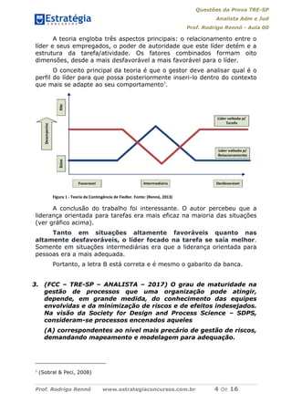 Questões da Prova TRE-SP
Analista Adm e Jud
Prof. Rodrigo Rennó - Aula 00
Prof. Rodrigo Rennó www.estrategiaconcursos.com.br 4 de 16
A teoria engloba três aspectos principais: o relacionamento entre o
líder e seus empregados, o poder de autoridade que este líder detém e a
estrutura da tarefa/atividade. Os fatores combinados formam oito
dimensões, desde a mais desfavorável a mais favorável para o líder.
O conceito principal da teoria é que o gestor deve analisar qual é o
perfil do líder para que possa posteriormente inseri-lo dentro do contexto
que mais se adapte ao seu comportamento3
.
Figura 1 - Teoria da Contingência de Fiedler. Fonte: (Rennó, 2013)
A conclusão do trabalho foi interessante. O autor percebeu que a
liderança orientada para tarefas era mais eficaz na maioria das situações
(ver gráfico acima).
Tanto em situações altamente favoráveis quanto nas
altamente desfavoráveis, o líder focado na tarefa se saía melhor.
Somente em situações intermediárias era que a liderança orientada para
pessoas era a mais adequada.
Portanto, a letra B está correta e é mesmo o gabarito da banca.
3. (FCC – TRE-SP – ANALISTA – 2017) O grau de maturidade na
gestão de processos que uma organização pode atingir,
depende, em grande medida, do conhecimento das equipes
envolvidas e da minimização de riscos e de efeitos indesejados.
Na visão da Society for Design and Process Science – SDPS,
consideram-se processos encenados aqueles
(A) correspondentes ao nível mais precário de gestão de riscos,
demandando mapeamento e modelagem para adequação.
3
(Sobral & Peci, 2008)
 