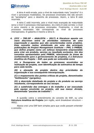 Questões da Prova TRE-SP
Analista Adm e Jud
Prof. Rodrigo Rennó - Aula 00
Prof. Rodrigo Rennó www.estrategiaconcursos.com.br 6 de 16
A letra A está errada, pois o nível de maturidade mais “precário” é o
nível 1 (processos modelados). Os processos encenados não são servem
de “paradigma” para o desenho de processos. Assim, a letra B está
incorreta.
A letra C está incorreta, pois o nível mais avançado de maturidade
seria o nível 5 (processos interoperados). Já a letra D está correta: o nível
4 seria mesmo o de processos encenados. Finalmente, o nível de
processos encenados não corresponde ao nível de processos
interoperados. O gabarito é mesmo a letra D.
4. (FCC – TRE-SP – ANALISTA – 2017) A literatura aponta um
claro discrimen entre as atividades rotineiras de uma
organização e aquelas que são caracterizadas como projetos.
Esse conceito restou sintetizado em uma das principais
publicações do Project Management Institute – PMI, o PMBOK,
que define projeto como um esforço temporário empreendido
para criar um produto, serviço ou resultado exclusivo. Um dos
conceitos apresentados pelo PMBOK, relacionado às áreas de
conhecimento para o gerenciamento de projetos, é a Estrutura
Analítica do Projeto – EAP, que pode ser entendida como
(A) o fluxograma de todos os processos envolvidos na
realização do projeto, com identificação da estimativa de tempo
para cada tarefa.
(B) a alocação do projeto dentro das prioridades da
organização e sua consequente hierarquização.
(C) o mapeamento dos pontos críticos do projeto, denominados
“bottlenecks” (gargalos).
(D) a descrição detalhada do projeto e do produto ou serviço
resultante, correspondente ao seu escopo.
(E) a subdivisão das entregas e do trabalho a ser executado
pela equipe envolvida no projeto, até sua menor divisão,
denominada “pacotes de trabalho”.
A questão cobra o entendimento do conceito de EAP, ou uma
Estrutura Analítica do Projeto (em inglês, work breakdown structure –
WBS).
Abaixo criei uma EAP bem simples para que vocês possam entender
o conceito:
 