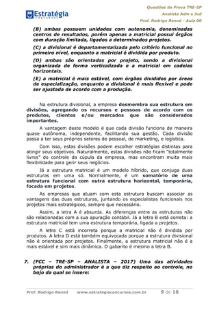 Questões da Prova TRE-SP
Analista Adm e Jud
Prof. Rodrigo Rennó - Aula 00
Prof. Rodrigo Rennó www.estrategiaconcursos.com.br 9 de 16
(B) ambas possuem unidades com autonomia, denominadas
centros de resultados, porém apenas a matricial possui órgãos
com duração limitada, ligados a determinados projetos.
(C) a divisional é departamentalizada pelo critério funcional no
primeiro nível, enquanto a matricial é dividida por produto.
(D) ambas são orientadas por projeto, sendo a divisional
organizada de forma verticalizada e a matricial em cadeias
horizontais.
(E) a matricial é mais estável, com órgãos divididos por áreas
de especialização, enquanto a divisional é mais flexível e pode
ser ajustada de acordo com a produção.
Na estrutura divisional, a empresa desmembra sua estrutura em
divisões, agregando os recursos e pessoas de acordo com os
produtos, clientes e/ou mercados que são considerados
importantes.
A vantagem deste modelo é que cada divisão funciona de maneira
quase autônoma, independente, facilitando sua gestão. Cada divisão
passa a ter seus próprios setores de pessoal, de marketing, e logística.
Com isso, estas divisões podem escolher estratégias distintas para
atingir seus objetivos. Naturalmente, estas divisões não ficam “totalmente
livres” do controle da cúpula da empresa, mas encontram muita mais
flexibilidade para gerir seus negócios.
Já a estrutura matricial é um modelo híbrido, que conjuga duas
estruturas em uma só. Normalmente, é um somatório de uma
estrutura funcional com outra estrutura horizontal, temporária,
focada em projetos.
As empresas que atuam com esta estrutura buscam associar as
vantagens das duas estruturas, juntando os especialistas funcionais nos
projetos mais estratégicos, sempre que necessário.
Assim, a letra A é absurda. As diferenças entre as estruturas não
são relacionadas com a sua apuração contábil. Já a letra B está correta: a
estrutura matricial tem uma estrutura temporária, ligada a projetos.
A letra C está incorreta porque a matricial não é dividida por
produtos. A letra D está também equivocada porque a estrutura divisional
não é orientada por projetos. Finalmente, a estrutura matricial não é a
mais estável e sim mais dinâmica. O gabarito é mesmo a letra B.
7. (FCC – TRE-SP – ANALISTA – 2017) Uma das atividades
próprias do administrador é a que diz respeito ao controle, no
bojo da qual se insere:
 