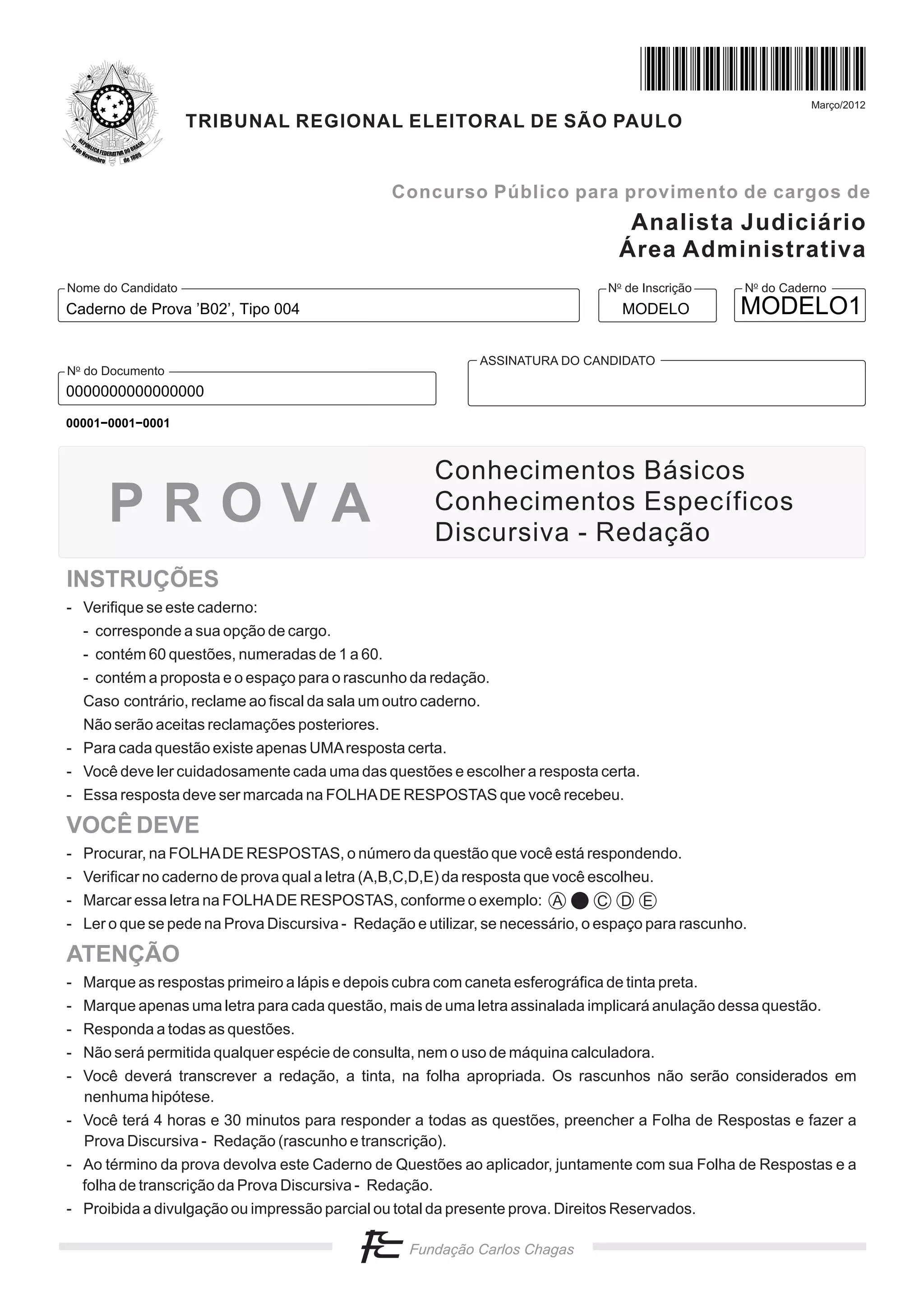Março/2012
                    TRIBUNAL REGIONAL ELEITORAL DE SÃO PAULO


                                                Concurso Público para provimento de cargos de
                                                                                   Analista Judiciário
                                                                                  Área Administrativa
Nome do Candidato                                                               No de Inscrição    No do Caderno
Caderno de Prova ’B02’, Tipo 004                                                  MODELO           MODELO1

                                                             ASSINATURA DO CANDIDATO
No do Documento
0000000000000000
00001−0001−0001



                                                      Conhecimentos Básicos
      PROVA                                           Conhecimentos Específicos
                                                      Discursiva - Redação
INSTRUÇÕES
- Verifique se este caderno:
  - corresponde a sua opção de cargo.
  - contém 60 questões, numeradas de 1 a 60.
  - contém a proposta e o espaço para o rascunho da redação.
  Caso contrário, reclame ao fiscal da sala um outro caderno.
  Não serão aceitas reclamações posteriores.
- Para cada questão existe apenas UMA resposta certa.
- Você deve ler cuidadosamente cada uma das questões e escolher a resposta certa.
- Essa resposta deve ser marcada na FOLHA DE RESPOSTAS que você recebeu.

VOCÊ DEVE
- Procurar, na FOLHA DE RESPOSTAS, o número da questão que você está respondendo.
- Verificar no caderno de prova qual a letra (A,B,C,D,E) da resposta que você escolheu.
- Marcar essa letra na FOLHA DE RESPOSTAS, conforme o exemplo: A                C D E
- Ler o que se pede na Prova Discursiva - Redação e utilizar, se necessário, o espaço para rascunho.

ATENÇÃO
- Marque as respostas primeiro a lápis e depois cubra com caneta esferográfica de tinta preta.
- Marque apenas uma letra para cada questão, mais de uma letra assinalada implicará anulação dessa questão.
- Responda a todas as questões.
- Não será permitida qualquer espécie de consulta, nem o uso de máquina calculadora.
- Você deverá transcrever a redação, a tinta, na folha apropriada. Os rascunhos não serão considerados em
  nenhuma hipótese.
- Você terá 4 horas e 30 minutos para responder a todas as questões, preencher a Folha de Respostas e fazer a
  Prova Discursiva - Redação (rascunho e transcrição).
- Ao término da prova devolva este Caderno de Questões ao aplicador, juntamente com sua Folha de Respostas e a
  folha de transcrição da Prova Discursiva - Redação.
- Proibida a divulgação ou impressão parcial ou total da presente prova. Direitos Reservados.
 