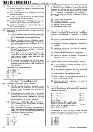Caderno de Prova ’B02’, Tipo 004
45.   O poder disciplinar, na administração pública, se aplica            48.   Em 02/01/X2, o Sr. Antônio, médico do Programa Saúde
                                                                                da Família, fez uma reclamação ao Setor de Recursos
      (A)    apenas aos casos de quebra de hierarquia entre as
                                                                                Humanos da Prefeitura por não ter recebido o auxílio
             autoridades políticas.
                                                                                transporte referente aos últimos cinco meses do exercício
      (B)    sem necessidade de prévia apuração por meio de                     de X1. Verificada a procedência da reclamação, a
             procedimento legal.                                                despesa dela decorrente deve ser classificada, em janeiro
                                                                                de X2, como
      (C)    a todos os que cometerem atos de indisciplina nas
             vias públicas ou em prédios públicos.                              (A)   restos a pagar processados.
      (D)    aos servidores públicos e demais pessoas que pos-                  (B)   inversões financeiras.
             suem um vínculo especial com o poder público.                      (C)   despesa de exercícios anteriores.
      (E)    aos crimes cometidos por qualquer cidadão que re-                  (D)   pessoal e encargos sociais.
             ceba recursos públicos.                                            (E)   indenizações e restituições.
__________________________________________________________________________________________________________________
46.   Com relação ao poder hierárquico, considere as afirma-
                                                                          49.   Os itens "Juros e Encargos da Dívida", "Administração Fi-
      tivas a seguir:
                                                                                nanceira" e "Passagens e Despesas com Locomoções"
        I. O poder hierárquico tem como objetivo ordenar, coor-                 compõem, respectivamente, a classificação da despesa
              denar, controlar e corrigir as atividades administrati-           por
              vas, no âmbito interno da Administração Pública.
                                                                                (A)   grupos de natureza de despesa, função e elementos
       II. Delegar é conferir a outrem delegações original-
                                                                                      de despesa.
              mente competentes ao que delega. No nosso sis-
              tema político são admitidas delegações entre os                   (B)   categorias econômicas, programas e elementos de
              diferentes poderes.                                                     despesa.
      III. O poder hierárquico é privativo da função executiva,
                                                                                (C)   categorias econômicas, elementos de despesa e
              sendo elemento típico da organização e ordenação
              dos serviços administrativos.                                           elementos de despesa.

       IV. Avocar é trazer para si funções originalmente atri-                  (D)   categorias econômicas, funções e programas.
              buídas a um subordinado. Nada impede que seja
                                                                                (E)   grupos de natureza de despesa, modalidade de
              feita, entretanto, deve ser evitada por importar des-
              prestígio ao seu inferior.                                              aplicação e elementos de despesa.
                                                                        _________________________________________________________
        V. É impossível rever os atos dos inferiores hierár-
              quicos, uma vez realizada a delegação, pois tais            50.   Pode ser objeto do regime de adiantamento a despesa
              atos não podem ser invalidados em quaisquer dos
              seus aspectos.                                                    (A)   a ser realizada por servidor já responsável por mais
                                                                                      dois adiantamentos.
      Está correto o que consta APENAS em
                                                                                (B)   a ser realizada por servidor que tenha a prestação
      (A)    I, III e IV.
                                                                                      de contas de outro adiantamento impugnada.
      (B)    II, IV e V.
      (C)    I, II, III e IV.                                                   (C)   com os salários dos juízes de um tribunal.
      (D)    II e III.
                                                                                (D)   com o contrato de construção de um estádio de fu-
      (E)    I e V.
_________________________________________________________                             tebol no valor de R$ 1 milhão.
            Administração Financeira e Orçamentária                             (E)   referente a combustível e pedágios em viagens de
                                                                                      funcionários a serviço.
47.   Em relação ao Orçamento Público, considere:                       _________________________________________________________
        I. A Lei Orçamentária Anual fixará despesas a serem
              realizadas em um período de um ano, inclusive               51.   Do Poder Executivo de um governo estadual, considere os
              aquelas a serem executadas pelas empresas de                      dados levantados no dia 15 de dezembro do último ano de
              economia mista.                                                   mandato do governador:

       II. A receita relativa ao Imposto sobre a Propriedade                    Despesa Fixada                                 9.000,00
              de Veículos Automotores (IPVA) deve constar no
              orçamento dos governos estaduais pela diferença                   Despesa Empenhada                              8.600,00
              entre seu valor bruto e o valor da parte que deve                 Despesa Liquidada                              8.350,00
              ser transferida para os governos municipais.                      Despesa Paga                                   8.000,00
      III. As despesas com Educação e Saúde devem com-                          Disponibilidade de Caixa Líquida (após
              por o Orçamento Fiscal e o Orçamento da Seguri-                   inscrição em restos a pagar proces-
              dade Social, respectivamente.                                                                                      370,00
                                                                                sados e antes da inscrição em restos a
       IV. A Lei Orçamentária Anual poderá conter dispositivo                   pagar não processados)
              para a autorização de contratação de operações de                                          o
              crédito, em caso de insuficiência momentânea de                   Em obediência à Lei n 101/2000 − Lei de Responsa-
              caixa durante o exercício financeiro.                             bilidade Fiscal, o poder executivo ainda poderá realizar
                                                                                despesas, em milhares de reais, no valor de
      Está correto o que consta APENAS em
      (A)    II e III.                                                          (A)    20,00.
      (B)    II e IV.                                                           (B)   120,00.
      (C)    III e IV.                                                          (C)   250,00.
      (D)    I e III.                                                           (D)   350,00.
      (E)    I e IV.                                                            (E)   370,00.
10                                                                                                           TRESP-Anal. Jud-Administrativa-B02
 