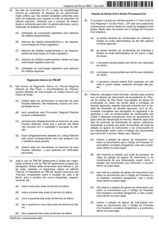 Caderno de Prova ’B02’, Tipo 004
52.   No mês de novembro de X1, o setor de contabilidade
      informa ao ordenador de despesa de um determinado                      Noções de Direito Civil e Direito Processual Civil
      órgão público que não existem dotações suficientes para
      cobrir as despesas com pessoal no mês de dezembro do
      referido exercício. Sabendo que o excesso de arreca-            55.   O processo Laranja em trâmite perante a X Vara Cível do
      dação é suficiente para cobrir os gastos adicionais, para a           Foro Regional Y de São Paulo − SP está sem andamento
      realização da despesa deve ocorrer a                                  processual por quinze meses em razão da negligência das
                                                                            partes. Neste caso, de acordo com o Código de Processo
      (A)   solicitação de autorização legislativa para abertura            Civil brasileiro,
            de créditos extraordinários.
                                                                            (A)   as partes deverão ser condenadas em indenizar o
      (B)   abertura de créditos extraordinários e, em seguida,                   Estado na multa administrativa de até três salários
            comunicação ao Poder Legislativo.                                     mínimos regionais.

      (C)   abertura de créditos suplementares e, em seguida,               (B)   as partes deverão ser condenadas em indenizar o
            pedido de autorização ao Poder Legislativo.                           Estado na multa administrativa de 3% sobre o valor
                                                                                  da causa.
      (D)   abertura de créditos suplementares, desde que haja
            autorização legislativa para tal.                               (C)   o processo Laranja poderá ser extinto com resolução
                                                                                  do mérito.
      (E)   solicitação de autorização legislativa para abertura
            de créditos especiais.                                          (D)   o processo Laranja poderá ser extinto sem resolução
_________________________________________________________                         do mérito.

                  Regimento Interno do TRE-SP
                                                                            (E)   o processo Laranja poderá ficar suspenso por até
                                                                                  vinte e quatro meses, mediante intimação das par-
53.   Nos termos do Regimento Interno do Tribunal Regional                        tes.
      Eleitoral de São Paulo, o Vice-Presidente do Tribunal,        _________________________________________________________
      quando afastado de suas funções na Justiça Comum por
      motivo de férias,                                               56.   Ribamar, advogado recém-formado, interpôs pela primeira
                                                                            vez um Agravo de Instrumento de competência do Tribu-
      (A)   poderá optar por permanecer no exercício de suas                nal de Justiça de São Paulo. Sua petição do agravo foi
            funções eleitorais, não implicando, todavia, em com-            protocolada no oitavo dia corrido após a intimação da
            pensação futura.                                                decisão agravada, estando instruída somente com a cer-
                                                                            tidão de intimação da decisão agravada, com as pro-
      (B)   será substituído pelo Procurador Regional Eleitoral             curações outorgadas aos advogados do agravante e do
            durante o afastamento.                                          agravado e com os comprovantes de recolhimento das
                                                                            custas e despesas processuais, tanto do ajuizamento da
                                                                            ação como da interposição do recurso. Ribamar, após dois
      (C)   permanecerá obrigatoriamente no exercício de suas               dias do protocolo da distribuição do agravo, peticionou
            funções eleitorais, ainda que o período das férias              requerendo a juntada aos autos do processo de cópia da
            não coincida com a realização e apuração de elei-               petição do agravo de instrumento e do comprovante de
            ção.                                                            sua interposição, assim como a relação dos documentos
                                                                            que instruíram o recurso. Neste caso, Ribamar
      (D)   ficará obrigatoriamente afastado da Justiça Eleitoral
            pelo tempo correspondente, sem que qualquer Juiz                (A)   instruiu a petição de agravo de instrumento com
            o substitua nesse período.                                            todos os documentos que o Código de Processo Ci-
                                                                                  vil brasileiro considera obrigatórios, mas não a proto-
      (E)   poderá optar por permanecer no exercício de suas                      colou dentro do prazo legal.
            funções eleitorais, o que implicará em retribuição
            pecuniária.
_________________________________________________________                   (B)   não requereu a juntada, aos autos do processo, de
                                                                                  cópia da petição do agravo de instrumento e do
54.   João é Juiz do TRE-SP pertencente à classe dos magis-                       comprovante de sua interposição, assim como, a
      trados e Bento é Juiz do TRE-SP pertencente à classe dos                    relação dos documentos que instruíram o recurso,
      advogados. Ambos estão encerrando seus biênios e, por                       dentro do prazo legal.
      tal razão, deixarão os respectivos cargos no referido
      Tribunal. O Presidente do TRE-SP deverá comunicar aos                 (C)   não instruiu a petição de agravo de instrumento com
      Tribunais competentes sobre a situação de João e de                         todos os documentos que o Código de Processo Ci-
      Bento, para a escolha dos novos integrantes, respecti-                      vil brasileiro considera obrigatórios, mas a proto-
      vamente, até                                                                colou dentro do prazo legal.

      (A)   vinte e trinta dias antes do término do biênio.                 (D)   não instruiu a petição de agravo de instrumento com
                                                                                  todos os documentos que o Código de Processo
      (B)   vinte e noventa dias antes do término do biênio.                      Civil brasileiro considera obrigatórios, e não a proto-
                                                                                  colou dentro do prazo legal.
      (C)   cinco e quarenta dias antes do término do biênio.
                                                                            (E)   instruiu a petição de agravo de instrumento com
      (D)   dez e quarenta e cinco dias antes do término do biê-                  todos os documentos que o Código de Processo
            nio.                                                                  Civil brasileiro considera obrigatórios e a protocolou
                                                                                  dentro do prazo legal.
      (E)   dez e sessenta dias antes do término do biênio.

TRESP-Anal. Jud-Administrativa-B02                                                                                                    11
 