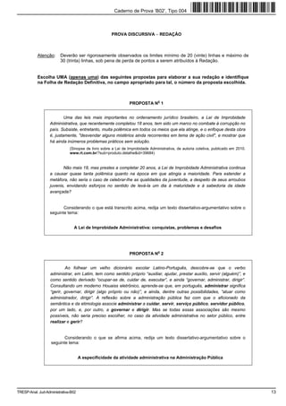 Caderno de Prova ’B02’, Tipo 004



                                                     PROVA DISCURSIVA − REDAÇÃO



           Atenção:      Deverão ser rigorosamente observados os limites mínimo de 20 (vinte) linhas e máximo de
                         30 (trinta) linhas, sob pena de perda de pontos a serem atribuídos à Redação.


           Escolha UMA (apenas uma) das seguintes propostas para elaborar a sua redação e identifique
           na Folha de Redação Definitiva, no campo apropriado para tal, o número da proposta escolhida.



                                                                                o
                                                               PROPOSTA N 1


                          Uma das leis mais importantes no ordenamento jurídico brasileiro, a Lei de Improbidade
                  Administrativa, que recentemente completou 18 anos, tem sido um marco no combate à corrupção no
                  país. Subsiste, entretanto, muita polêmica em todos os meios que ela atinge, e o enfoque desta obra
                  é, justamente, "desvendar alguns mistérios ainda recorrentes em tema de ação civil", e mostrar que
                  há ainda inúmeros problemas práticos sem solução.
                              (Sinopse de livro sobre a Lei de Improbidade Administrativa, de autoria coletiva, publicado em 2010.
                              www.rt.com.br/?sub=produto.detalhe&id=39684)


                         Não mais 18, mas prestes a completar 20 anos, a Lei de Improbidade Administrativa continua
                  a causar quase tanta polêmica quanto na época em que atingia a maioridade. Para estender a
                  metáfora, não seria o caso de celebrar-lhe as qualidades da juventude, a despeito de seus arroubos
                  juvenis, envidando esforços no sentido de levá-la um dia à maturidade e à sabedoria da idade
                  avançada?


                          Considerando o que está transcrito acima, redija um texto dissertativo-argumentativo sobre o
                   seguinte tema:


                                A Lei de Improbidade Administrativa: conquistas, problemas e desafios




                                                                                o
                                                               PROPOSTA N 2


                           Ao folhear um velho dicionário escolar Latino-Português, descobre-se que o verbo
                   administrar, em Latim, tem como sentido próprio “auxiliar, ajudar, prestar auxílio, servir (alguém)”, e
                   como sentido derivado “ocupar-se de, cuidar de, executar”, e ainda “governar, administrar, dirigir”.
                   Consultando um moderno Houaiss eletrônico, aprende-se que, em português, administrar significa
                   “gerir, governar, dirigir (algo próprio ou não)”, e ainda, dentre outras possibilidades, “atuar como
                   administrador, dirigir”. A reflexão sobre a administração pública faz com que o aficionado da
                   semântica e da etimologia associe administrar a cuidar, servir, serviço público, servidor público,
                   por um lado, e, por outro, a governar e dirigir. Mas se todas essas associações são mesmo
                   possíveis, não seria preciso escolher, no caso da atividade administrativa no setor público, entre
                   realizar e gerir?


                          Considerando o que se afirma acima, redija um texto dissertativo-argumentativo sobre o
                   seguinte tema:


                                     A especificidade da atividade administrativa na Administração Pública




TRESP-Anal. Jud-Administrativa-B02                                                                                                   13
 