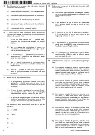 Caderno de Prova ’B02’, Tipo 004
10.   Considerando-se o contexto, são expressões bastante              13.   Está correto o emprego de ambos os elementos subli-
      próximas quanto ao sentido:                                            nhados na frase:

      (A)   classificação de profissionais e escolha da liderança.
                                                                             (A)   Para muitos, seria preferível uma escolha baseada
                                                                                   no consenso do voto do que a promoção pelo mérito
      (B)   avaliação do mérito e reconhecimento da qualificação.                  onde nem todos confiam.

      (C)   transparência do método e desejo da maioria.
                                                                             (B)   A má reputação de que se imputa ao "assembleís-
      (D)   fazer uma eleição e confiar no mérito do profissional.                 mo" é análoga àquela em que se reveste a "meri-
                                                                                   tocracia".
      (E)   especialidade técnica e vocação política.
_________________________________________________________

11.   O verbo indicado entre parênteses deverá flexionar-se                  (C)   A convicção de cuja não se afasta o autor do texto é
      numa forma do plural para preencher de modo adequado                         a de que a adoção de um ou outro critério se faça
      a lacuna da seguinte frase:                                                  segundo à natureza do caso.

      (A)   O que aos bons políticos não ...... (poder) faltar,
            sobretudo nos momentos de decisão, é o espírito
            público.                                                         (D)   A argumentação na qual se valeu o ministro basea-
                                                                                   va-se numa analogia em cuja pretendia confundir
                                                                                   função técnica com função política.
      (B)   Não ...... (caber) às associações de classe, em
            assembleias, avaliar o mérito técnico, julgar a quali-
            ficação profissional de alguém.
                                                                             (E)   As funções para cujo desempenho exige-se alta ha-
      (C)   As acusações que ...... (promover) quem defende o                      bilitação jamais caberão a quem se promova apenas
            "assembleísmo" baseiam-se na decantada "sobe-                          pela aclamação do voto.
            rania" das assembleias.                                  _________________________________________________________

                                                                       14.   Está inteiramente adequada a pontuação do seguinte pe-
      (D)   Não ...... (convir) aos radicais da meritocracia admi-           ríodo:
            tir que pode haver boas resoluções obtidas pelo
            critério do voto.
                                                                             (A)   Em qualquer escalão do governo, costuma haver,
                                                                                   mais cedo ou mais tarde, atritos entre o pessoal
      (E)   Por que ...... (haver) de caber a um simples passa-
                                                                                   técnico-administrativo, estabilizado por concurso, e o
            geiro as responsabilidades do comando de uma
                                                                                   pessoal indicado para cargos de confiança, que fi-
            aeronave?
                                                                                   cam ao sabor das conveniências políticas.
_________________________________________________________

12.   Atente para as seguintes afirmações:

        I. A argumentação do ministro, referida no primeiro                  (B)   Em qualquer escalão do governo costuma haver,
                                                                                   mais cedo ou mais tarde, atritos, entre o pessoal
             parágrafo, é rebatida pelo autor do texto por ser
                                                                                   técnico-administrativo, estabilizado por concurso e o
             falaciosa e escamotear os reais interesses de quem
                                                                                   pessoal, indicado para cargos de confiança, que fi-
             a formula.
                                                                                   cam ao sabor das conveniências políticas.
       II. O autor do texto manifesta-se francamente favorá-
             vel à razão do mérito, a menos que uma situação
             de real impasse imponha a resolução pelo voto.                  (C)   Em qualquer escalão do governo costuma haver
                                                                                   mais cedo, ou mais tarde atritos, entre o pessoal
      III. A conotação pejorativa que o uso de aspas confere                       técnico-administrativo estabilizado, por concurso, e o
             ao termo "assembleísmo" expressa o ponto de vista                     pessoal indicado, para cargos de confiança, que
             dos que desconsideram a qualificação técnica.                         ficam ao sabor das conveniências políticas.

      Em relação ao texto, está correto SOMENTE o que se
      afirma em
                                                                             (D)   Em qualquer escalão do governo costuma haver
                                                                                   mais cedo, ou mais tarde, atritos entre o pessoal
      (A)   II e III.
                                                                                   técnico-administrativo estabilizado, por concurso, e o
                                                                                   pessoal indicado para cargos de confiança que ficam
      (B)   I e II.                                                                ao sabor, das conveniências políticas.


      (C)   III.
                                                                             (E)   Em qualquer escalão, do governo, costuma haver
      (D)   II.                                                                    mais cedo ou mais tarde, atritos entre o pessoal
                                                                                   técnico-administrativo estabilizado por concurso, e o
                                                                                   pessoal indicado para cargos de confiança, que fi-
      (E)   I.                                                                     cam ao sabor das conveniências políticas.
4                                                                                                         TRESP-Conhecimentos Básicos1
 