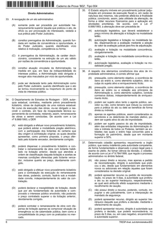 Caderno de Prova ’B02’, Tipo 004
                                                                       35.   O Estado adquiriu imóveis em procedimento judicial (adju-
                     Direito Administrativo                                  dicação em processo de execução fiscal) e, em razão da
                                                                             natureza dos mesmos, não pretende afetá-los à finalidade
33.   A revogação de um ato administrativo                                   pública, concluindo, assim, pela utilidade da alienação, de
                                                                             forma a obter recursos financeiros para a aplicação em
                                                                                                                                       o
                                                                             atividades prioritárias. De acordo, com a Lei n
      (A)   somente pode ser procedida por autoridade hie-
                                                                             8.666/1993, a alienação deve ser precedida de
            rarquicamente superior àquela que praticou o ato, de
            ofício ou por provocação do interessado, vedada a                (A)   autorização legislativa, que deverá estabelecer o
            sua prática pelo Poder Judiciário.                                     preço mínimo de alienação e licitação na modalidade
                                                                                   leilão.
      (B)   constitui prerrogativa da Administração, quando fun-             (B)   autorização legislativa e licitação na modalidade lei-
            dada em razões de conveniência e oportunidade, e                       lão, dispensando-se a avaliação mediante a adoção
            do Poder Judiciário, quando identificado vício                         do valor da avaliação judicial para fins de adjudicação.
            relativo à motivação, competência ou forma.                      (C)   avaliação e licitação na modalidade concorrência,
                                                                                   obrigatoriamente.
      (C)   é prerrogativa da Administração, de caráter discri-              (D)   avaliação e licitação na modalidade concorrência ou
            cionário, consistente na extinção de um ato válido                     leilão.
            por razões de conveniência e oportunidade.
                                                                             (E)   autorização legislativa, avaliação e licitação na mo-
                                                                                   dalidade pregão.
      (D)   constitui atuação vinculada da Administração, na         _________________________________________________________
            medida em que, em face da indisponibilidade do             36.   A respeito dos elementos constitutivos dos atos de im-
            interesse público, a Administração está obrigada a               probidade administrativa, é correto afirmar que
            revogar atos maculados por vício de oportunidade.
                                                                             (A)   pressupõe, como elemento objetivo, a ocorrência de
                                                                                   dano ao erário e, como elemento subjetivo, dolo ou
      (E)   pode ser declarada tanto pela Administração como                       culpa do sujeito ativo e enriquecimento ilícito.
            pelo Poder Judiciário, quando identificado que o ato
                                                                             (B)   pressupõe, como elemento objetivo, a ocorrência de
            se tornou inconveniente ou inoportuno do ponto de                      dano ao erário ou a violação aos princípios da
            vista do interesse público.                                            Administração e, como elemento subjetivo, conduta
_________________________________________________________                          comissiva dolosa, independentemente de enriqueci-
                                                                                   mento ilícito.
34.   O Departamento de Estradas de Rodagem − DER, autar-
      quia estadual, contratou, mediante prévio procedimento                 (C)   podem ser sujeito ativo tanto o agente público, ser-
      licitatório, obras de duplicação de uma rodovia estadual.                    vidor ou não, como terceiro que induza ou concorra
      No curso da execução das obras, viu-se obrigado a res-                       para a prática do ato ou dele se beneficie de forma
      cindir o contrato, em face da incapacidade técnica su-                       direta ou indireta.
      perveniente da contratada, restando, assim, remanescente               (D)   apenas os agentes públicos, assim considerados os
      de obras a serem concluídas. De acordo com a Lei                             servidores e os detentores de mandato eletivo, po-
        o
      n 8.666/1993, o DER                                                          dem ser sujeito ativo do ato de improbidade.
                                                                             (E)   podem ser sujeito passivo do ato de improbidade,
      (A)   está obrigado a efetuar novo procedimento licitatório,                 além das entidades integrantes da Administração di-
            que poderá adotar a modalidade pregão eletrônico,                      reta e indireta de todos os Poderes, também as en-
            com a participação dos licitantes do certame que                       tidades nas quais o erário haja concorrido para a
            deu origem à contratação original, os quais deverão                    formação do patrimônio, desde que em montante
            apresentar, como primeira proposta, o preço ofer-                      superior a 50%.
            tado pelo licitante vencedor, devidamente corrigido.     _________________________________________________________
                                                                       37.   Determinado cidadão apresentou requerimento a órgão
      (B)   poderá dispensar o procedimento licitatório e con-               público, que restou indeferido pela autoridade competente,
            tratar o remanescente da obra com licitante habili-              de forma fundamentada e observado o prazo legal para o
            tado na licitação anterior, desde que atendida a                 exame do pleito. Ao tomar ciência da decisão, o cidadão,
                                                                                                    o
            ordem de classificação daquela licitação e aceitas as            de acordo com a Lei n 9.784/1999, que regula o processo
                                                                             administrativo no âmbito federal,
            mesmas condições oferecidas pelo licitante vence-
            dor, inclusive quanto ao preço, devidamente corri-               (A)   não possui direito a recurso, mas apenas a pedido
            gido.                                                                  de reconsideração, dirigido à autoridade que prati-
                                                                                   cou o ato, desde que fundamentado em elementos
                                                                                   novos ou adicionais em relação àqueles que foram
      (C)   está obrigado a efetuar novo procedimento licitatório
                                                                                   considerados na decisão original.
            para a contratação da execução do remanescente
            das obras, podendo, contudo, fazê-lo sob a modali-               (B)   poderá apresentar recurso ou pedido de reconside-
            dade convite, independentemente do valor da con-                       ração, no prazo de 5 dias, à autoridade que proferiu
            tratação.                                                              o ato ou ao superior hierárquico, respectivamente,
                                                                                   ao qual será atribuído efeito suspensivo mediante o
                                                                                   recolhimento de caução.
      (D)   poderá declarar a inexigibilidade de licitação, desde
            que por ato fundamentado da autoridade e com-                    (C)   não possui direito a recurso, podendo, contudo, im-
            provado o interesse público envolvido, não podendo                     pugnar o ato judicialmente, com a interposição de
            o preço contratado superar o da licitação anterior,                    mandado de segurança.
            devidamente corrigido.                                           (D)   poderá apresentar recurso, dirigido ao superior hie-
                                                                                   rárquico daquele que proferiu a decisão, mediante o
      (E)   poderá contratar o remanescente de obra com dis-                       oferecimento de caução.
            pensa de licitação apenas se comprovar situação de               (E)   poderá apresentar recurso, dirigido à autoridade que
            emergência ou de calamidade pública, bem como a                        proferiu a decisão, que poderá reconsiderá-la, no
            compatibilidade do preço com os praticados no mer-                     prazo de 5 dias, ou, em caso negativo, encaminhá-lo
            cado.                                                                  à autoridade superior.

8                                                                                                         TRESP-Anal. Jud-Administrativa-B02
 