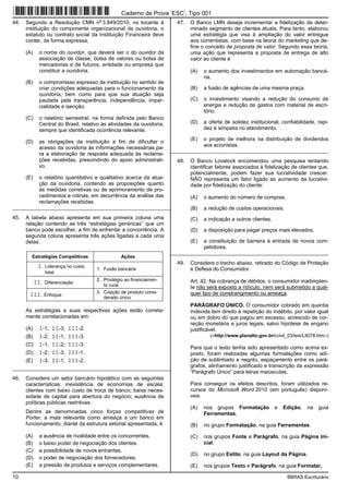 10 BBRAS-Escriturário
44. Segundo a Resolução CMN n
o
3.849/2010, no tocante à
instituição do componente organizacional de ouvidoria, o
estatuto ou contrato social da Instituição Financeira deve
conter, de forma expressa,
(A) o nome do ouvidor, que deverá ser o do ouvidor da
associação de classe, bolsa de valores ou bolsa de
mercadorias e de futuros, entidade ou empresa que
constituir a ouvidoria.
(B) o compromisso expresso da instituição no sentido de
criar condições adequadas para o funcionamento da
ouvidoria, bem como para que sua atuação seja
pautada pela transparência, independência, impar-
cialidade e isenção.
(C) o relatório semestral, na forma definida pelo Banco
Central do Brasil, relativo às atividades da ouvidoria,
sempre que identificada ocorrência relevante.
(D) as obrigações da instituição a fim de dificultar o
acesso da ouvidoria às informações necessárias pa-
ra a elaboração de resposta adequada às reclama-
ções recebidas, prescindindo do apoio administrati-
vo.
(E) o relatório quantitativo e qualitativo acerca da atua-
ção da ouvidoria, contendo as proposições quanto
às medidas corretivas ou de aprimoramento de pro-
cedimentos e rotinas, em decorrência da análise das
reclamações recebidas.
_________________________________________________________
45. A tabela abaixo apresenta em sua primeira coluna uma
relação contendo as três “estratégias genéricas” que um
banco pode escolher, a fim de enfrentar a concorrência. A
segunda coluna apresenta três ações ligadas a cada uma
delas.
Estratégias Competitivas Ações
I. Liderança no custo
total
1. Fusão bancária
II. Diferenciação
2. Privilégio ao financiamen-
to rural
III. Enfoque
3. Criação de produto consi-
derado único
As estratégias e suas respectivas ações estão correta-
mente correlacionadas em:
(A) I-1; II-3; III-2.
(B) I-2; II-1; III-3.
(C) I-1; II-2; III-3.
(D) I-2; II-3; III-1.
(E) I-3; II-1; III-2.
_________________________________________________________
46. Considere um setor bancário hipotético com as seguintes
características: inexistência de economias de escala;
clientes com baixo custo de troca de banco; baixa neces-
sidade de capital para abertura do negócio; ausência de
políticas públicas restritivas.
Dentre as denominadas cinco forças competitivas de
Porter, a mais relevante como ameaça a um banco em
funcionamento, diante da estrutura setorial apresentada, é
(A) a ausência de rivalidade entre os concorrentes.
(B) o baixo poder de negociação dos clientes.
(C) a possibilidade de novos entrantes.
(D) o poder de negociação dos fornecedores.
(E) a pressão de produtos e serviços complementares.
47. O Banco LMN deseja incrementar a fidelização de deter-
minado segmento de clientes atuais. Para tanto, elaborou
uma estratégia que visa à ampliação do valor entregue
aos correntistas, com base na teoria do marketing que de-
fine o conceito de proposta de valor. Segundo essa teoria,
uma ação que representa a proposta de entrega de alto
valor ao cliente é
(A) o aumento dos investimentos em automação bancá-
ria.
(B) a fusão de agências de uma mesma praça.
(C) o investimento visando a redução do consumo de
energia e redução de gastos com material de escri-
tório.
(D) a oferta de solidez institucional, confiabilidade, rapi-
dez e simpatia no atendimento.
(E) o projeto de melhora na distribuição de dividendos
aos acionistas.
_________________________________________________________
48. O Banco Lovelock encomendou uma pesquisa tentando
identificar fatores associados à fidelização de clientes que,
potencialmente, podem fazer sua lucratividade crescer.
NÃO representa um fator ligado ao aumento da lucrativi-
dade por fidelização do cliente:
(A) o aumento do número de compras.
(B) a redução de custos operacionais.
(C) a indicação a outros clientes.
(D) a disposição para pagar preços mais elevados.
(E) a constituição de barreira à entrada de novos com-
petidores.
_________________________________________________________
49. Considere o trecho abaixo, retirado do Código de Proteção
e Defesa do Consumidor.
Art. 42. Na cobrança de débitos, o consumidor inadimplen-
te não será exposto a ridículo, nem será submetido a qual-
quer tipo de constrangimento ou ameaça.
PARÁGRAFO ÚNICO. O consumidor cobrado em quantia
indevida tem direito à repetição do indébito, por valor igual
ou em dobro do que pagou em excesso, acrescido de cor-
reção monetária e juros legais, salvo hipótese de engano
justificável.
(<http://www.planalto.gov.br/ccivil_03/leis/L8078.htm>)
Para que o texto tenha sido apresentado como acima ex-
posto, foram realizadas algumas formatações como adi-
ção de sublinhado e negrito, espaçamento entre os pará-
grafos, alinhamento justificado e transcrição da expressão
“Parágrafo Único” para letras maiúsculas.
Para conseguir os efeitos descritos, foram utilizados re-
cursos do Microsoft Word 2010 (em português) disponí-
veis
(A) nos grupos Formatação e Edição, na guia
Ferramentas.
(B) no grupo Formatação, na guia Ferramentas.
(C) nos grupos Fonte e Parágrafo, na guia Página Ini-
cial.
(D) no grupo Estilo, na guia Layout da Página.
(E) nos grupos Texto e Parágrafo, na guia Formatar.
Caderno de Prova ’ESC’, Tipo 001
 