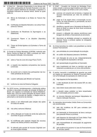 12 BBRAS-Escriturário
54. A Cetip S.A. − Mercados Organizados é uma câmara utili-
zada pelos participantes do mercado financeiro e de capi-
tais para o registro eletrônico da colocação, o depósito e a
liquidação financeira de diversos ativos, dentre os quais
estão os
(A) Bônus de Subscrição e as Notas do Tesouro Na-
cional.
(B) Certificados de Depósito Bancário e as Letras Finan-
ceiras do Tesouro.
(C) Certificados de Recebíveis do Agronegócio e as
Debêntures.
(D) Commercial Papers e os Brazilian Depositary
Receipts.
(E) Títulos da Dívida Agrária e os Contratos a Termo de
Ações.
_________________________________________________________
55. O Comitê de Política Monetária (COPOM), instituído pelo
Banco Central do Brasil em 1996 e composto por mem-
bros daquela instituição, toma decisões
(A) sobre a Taxa de Juros de Longo Prazo (TJLP).
(B) a respeito dos depósitos compulsórios dos bancos
comerciais.
(C) de acordo com a maioria dos participantes nas reu-
niões periódicas de dois dias.
(D) a serem ratificadas pelo Ministro da Fazenda.
(E) conforme os votos da Diretoria Colegiada.
_________________________________________________________
56. Em 2010 ocorreu, simultaneamente, a distribuição pública
primária e secundária de ações de emissão do Banco do
Brasil, com registros na Comissão de Valores Mobiliários.
Neste caso, como em outras operações da mesma nature-
za e produto no mercado de capitais, a relação entre ca-
pital próprio e de terceiros da empresa
(A) passou a ser influenciada pela cotação das ações
em bolsa de valores.
(B) não sofreu nenhuma influência.
(C) sofreu alteração em função da venda das ações dos
acionistas do grupo controlador.
(D) foi modificada pela captação integral dos recursos
obtidos nas ofertas primária e secundária.
(E) foi alterada pela parcela de recursos originada com
as novas ações emitidas.
57. O COAF − Conselho de Controle de Atividades Finan-
ceiras compõe a estrutura legal brasileira para lidar com o
problema da lavagem de dinheiro e tem como missão
(A) autorizar, em conjunto com os bancos, o ingresso de
recursos internacionais por meio de contratos de
câmbio.
(B) julgar se é de origem lícita a incorporação na eco-
nomia, de modo transitório ou permanente, de recur-
sos, bens e valores.
(C) identificar e apontar para a Secretaria da Receita Fe-
deral do Brasil os casos de ilícito fiscal envolvendo
lavagem de dinheiro.
(D) prevenir a utilização dos setores econômicos para
lavagem de dinheiro e financiamento do terrorismo.
(E) discriminar as atividades principal ou acessória de
pessoas físicas e jurídicas sujeitas às obrigações
previstas em lei.
_________________________________________________________
58. As linhas bancárias de crédito rural possibilitam ao cliente
acessar financiamento
(A) para atividades de comercialização da produção.
(B) do custeio das despesas pessoais e familiares.
(C) com liberação de uma só vez, independentemente
do cronograma de aquisições e serviços.
(D) sem apresentação de garantias ao financiador.
(E) para investimento em bens ou serviços cujo apro-
veitamento se estenda por um único ciclo produtivo.
_________________________________________________________
59. O penhor mercantil é modalidade de garantia que pode
ser exigida por operadores do Sistema Financeiro Nacio-
nal na formalização de operações de crédito em que
(A) haja dispensa de fiel depositário.
(B) o valor atualizado do bem não exceda 50% do valor
financiado.
(C) esse direito recaia sobre bens móveis.
(D) o devedor possa substituir os bens empenhados
sem autorização prévia do credor.
(E) os recursos liberados permaneçam depositados na
mesma instituição financeira.
_________________________________________________________
60. As operações denominadas Crédito Direto ao Consumidor
são caracterizadas
(A) pela não incidência de IOF para contratos com
pessoa física.
(B) por destinação ao financiamento de bens e serviços
para pessoas físicas ou jurídicas.
(C) pela dispensa da informação do Custo Efetivo Total
para clientes correntistas dos bancos.
(D) pela impossibilidade de antecipação de pagamento
de parcelas.
(E) pela ausência de gravame no caso de financiamento
de veículos usados.
Caderno de Prova ’ESC’, Tipo 001
 