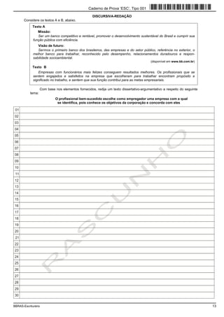 BBRAS-Escriturário 13
DISCURSIVA-REDAÇÃO
Considere os textos A e B, abaixo.
Com base nos elementos fornecidos, redija um texto dissertativo-argumentativo a respeito do seguinte
tema:
O profissional bem-sucedido escolhe como empregador uma empresa com a qual
se identifica, pois conhece os objetivos da corporação e concorda com eles
Texto A
Missão:
Ser um banco competitivo e rentável, promover o desenvolvimento sustentável do Brasil e cumprir sua
função pública com eficiência.
Visão de futuro:
Sermos o primeiro banco dos brasileiros, das empresas e do setor público, referência no exterior, o
melhor banco para trabalhar, reconhecido pelo desempenho, relacionamentos duradouros e respon-
sabilidade socioambiental.
(disponível em www.bb.com.br)
Texto B
Empresas com funcionários mais felizes conseguem resultados melhores. Os profissionais que se
sentem engajados e satisfeitos na empresa que escolheram para trabalhar encontram propósito e
significado no trabalho, e sentem que sua função contribui para as metas empresariais.
Caderno de Prova ’ESC’, Tipo 001
 