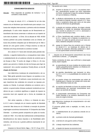 2 BBRAS-Escriturário
CONHECIMENTOS BÁSICOS
Atenção: Para responder às questões de números 1 a 6,
considere o texto abaixo.
Ao longo do século XVII, a Holanda foi um dos dois
motores de um fenômeno que transformaria para sempre a na-
tureza das relações internacionais: a primeira onda da chamada
globalização. O outro motor daquela era de florescimento ex-
traordinário das trocas comerciais e culturais era um império do
outro lado do planeta − a China. Só na década de 1650, 40 000
homens partiram dos portos holandeses rumo ao Oriente, em
busca dos produtos cobiçados que se fabricavam por lá. Mas a
derrota em uma guerra contra a França encerrou os dias da
Holanda como força dominante no comércio mundial.
Se o século XVI havia sido marcado pelas grandes des-
cobertas, o seguinte testemunhou a consequência maior delas:
o estabelecimento de um poderoso cinturão de comércio que ia
da Europa à Ásia. "O sonho de chegar à China é o fio ima-
ginário que percorre a história da luta da Europa para fugir do
isolamento", diz o escritor canadense Timothy Brook, no livro O
chapéu de Vermeer.
Isso determinou mudanças de comportamento e de va-
lores: "Mais gente aprendia novas línguas e se ajustava a cos-
tumes desconhecidos". O estímulo a esse movimento era o de-
sejo irreprimível dos ocidentais de consumir as riquezas pro-
duzidas no Oriente. A princípio refratários ao comércio com o
exterior, os governantes chineses acabaram rendendo-se à evi-
dência de que o comércio significava a injeção de riqueza na
economia local (em especial sob a forma de toneladas de
prata).
Sob vários aspectos, a China e a Holanda do sécu-
lo XVII eram a tradução de um mesmo espírito de liberdade
comercial. Mas deveu-se só à Holanda a invenção da pioneira
engrenagem econômica transnacional. A Companhia das Índias
Orientais − a primeira grande companhia de ações do mundo,
criada em 1602 − foi a mãe das multinacionais contemporâneas.
Beneficiando-se dos baixos impostos e da flexibilidade admi-
nistrativa, ela tornou-se a grande potência empresarial do sé-
culo XVII.
(Adaptado de: Marcelo Marthe. Veja, p. 136-137, 29 ago. 2012)
1. De acordo com o texto,
(A) durante os séculos XVI e XVII, os produtos orien-
tais, especialmente aqueles que eram negociados
na China, constituíram a base do comércio europeu,
em que se destacou a Holanda.
(B) a eficiência administrativa de uma empresa comer-
cial criada na Holanda, durante o século XVII, favo-
receu o surgimento desse país como um dos polos
iniciais do fenômeno da globalização.
(C) a atração por produtos exóticos, de origem oriental,
determinou a criação de empresas transnacionais
que, durante os séculos XVI e XVII, dominaram o
comércio entre Europa e Ásia.
(D) a China, beneficiada pelo comércio desde o sécu-
lo XVI, rivalizou com a Holanda no predomínio co-
mercial, em razão da grande procura por seus pro-
dutos, bastante cobiçados na Europa.
(E) apesar do intenso fluxo de comércio com o Oriente
no século XVII, as mudanças de valores por in-
fluência de costumes diferentes aceleraram o declí-
nio da superioridade comercial holandesa.
_________________________________________________________
2. ... daquela era de florescimento extraordinário das trocas
comerciais e culturais ... (1
o
parágrafo)
Dados constantes do texto, que confirmam a observação
acima, dizem respeito
(A) ao aprendizado de novos modelos de comércio entre
nações geograficamente distantes e à influência chi-
nesa no continente europeu.
(B) às grandes descobertas que marcaram os sécu-
los XVI e XVII e à possibilidade de comércio com
a França.
(C) ao grande número de comerciantes que saíam da
Holanda para o Oriente e ao contato com novos idio-
mas e diferentes modos de vida.
(D) ao espírito de liberdade na busca de produtos ainda
desconhecidos por eventuais consumidores euro-
peus e ao acúmulo de riqueza.
(E) à superioridade administrativa da Companhia das
Índias Orientais e ao comércio ultramarino de pro-
dutos de origens diversas.
_________________________________________________________
3. Isso determinou mudanças de comportamento e de valo-
res ... (3
o
parágrafo)
O pronome grifado evita a repetição, no texto, da ex-
pressão:
(A) o estabelecimento de um poderoso cinturão de co-
mércio.
(B) a primeira onda da chamada globalização.
(C) a derrota em uma guerra contra a França.
(D) o desejo irreprimível dos ocidentais.
(E) a injeção de riqueza na economia local.
Caderno de Prova ’ESC’, Tipo 001
 