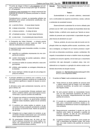 BBRAS-Escriturário 3
4. "O sonho de chegar à China é o fio imaginário que per-
corre a história da luta da Europa para fugir do isolamen-
to". (2
o
parágrafo)
O estímulo a esse movimento era o desejo irreprimível dos
ocidentais de consumir as riquezas produzidas no Oriente.
(3
o
parágrafo)
Considerando-se o contexto, as expressões grifadas nas
afirmativas acima seriam corretamente substituídas, res-
pectivamente, por:
(A) o caminho fictício - A causa desse impulso
(B) o desejo consumista - A busca de riqueza
(C) o intenso comércio - A cobiça de bens
(D) a finalidade lucrativa - O motor desse fenômeno
(E) a onda inicial - A curiosidade pelo desconhecido
_________________________________________________________
5. A Companhia das Índias Orientais − a primeira grande
companhia de ações do mundo, criada em 1602 − foi a
mãe das multinacionais contemporâneas.
O segmento isolado pelos travessões constitui, no contex-
to, comentário que
(A) especifica as qualidades empresariais de uma com-
panhia de comércio.
(B) contém informações de sentido explicativo, referen-
tes à empresa citada.
(C) enumera as razões do sucesso atribuído a essa anti-
ga empresa.
(D) enfatiza, pela repetição, as vantagens oferecidas pe-
la empresa.
(E) busca restringir o âmbito de ação de uma antiga em-
presa de comércio.
_________________________________________________________
6. A princípio refratários ao comércio com o exterior, os go-
vernantes chineses acabaram rendendo-se à evidência de
que o comércio significava a injeção de riqueza na econo-
mia local.
A afirmativa acima está corretamente transcrita, com ló-
gica e clareza, em:
(A) De início, os governantes chineses acabaram acei-
tando o comércio exterior, pois trazia riqueza na eco-
nomia local, o que era contrário às evidências.
(B) A riqueza que entrava na economia local através do
comércio com o exterior, os governantes chineses
aceitaram esses resultados, apesar de ser contrários
a eles.
(C) O comércio com outras nações no exterior, os go-
vernantes chineses acabaram percebendo a entrada
de riquezas na economia local, mesmo se opondo a
ele de início.
(D) Intrigados com a origem exterior do comércio, os go-
vernantes chineses evidenciaram que o tal comércio
trazia riqueza para a economia desse local.
(E) Os governantes chineses que, de início, se opu-
nham à abertura comercial com outras nações, mu-
daram seu posicionamento ao perceberem os re-
sultados econômicos desse comércio.
Atenção: Para responder às questões de números 7 e 8, con-
sidere o Texto I, abaixo.
Texto I
Sustentabilidade é um conceito sistêmico, relacionado
com a continuidade dos aspectos econômicos, sociais, culturais
e ambientais da sociedade humana.
Desenvolvimento sustentável foi um termo utilizado pela
primeira vez em 1987, como resultado da Assembleia Geral das
Nações Unidas, e definido como aquele que "atende as neces-
sidades do presente sem comprometer a capacidade das gera-
ções futuras de atenderem as suas".
Trata-se, portanto, de uma nova visão de mundo com im-
plicação direta nas relações político-sociais, econômicas, cultu-
rais e ecológicas, ao integrar em um mesmo processo o equilí-
brio entre as dimensões econômicas, sociais e ambientais. Diz
respeito à necessidade de revisar e redefinir meios de produção
e padrões de consumo vigentes, de tal modo que o crescimento
econômico não seja alcançado a qualquer preço, mas con-
siderando-se os impactos e a geração de valores sociais e am-
bientais decorrentes da atuação humana.
(Adaptado de: http://www.bb.com.br/portalbb/page251,8305,
3912,0,0,1,6.bb?codigoNoticia=28665)
7. O sentido do Texto I está corretamente exposto em:
(A) Tentar diminuir os atuais padrões de consumo será
o melhor caminho para se chegar a um real desen-
volvimento econômico, de acordo com a proposta
das Nações Unidas.
(B) Só será possível atender as necessidades futuras
com um real crescimento econômico de todos os
meios de produção, independentemente dos atuais
padrões de consumo.
(C) O conceito de sustentabilidade é relativamente da-
tado, pois o crescimento econômico ampliou a ne-
cessidade da interferência humana na exploração do
meio ambiente.
(D) Desenvolvimento sustentável é aquele em que há
equilíbrio entre meios de produção e padrões de
consumo vigentes, ao lado de uma preocupação
ecológica, de preservação ambiental.
(E) O sistema econômico sustentável, como propôs em
1987 a Assembleia das Nações Unidas, não condiz
com uma visão moderna dos padrões de consumo
vigentes.
Caderno de Prova ’ESC’, Tipo 001
 