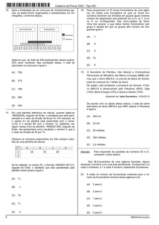 6 BBRAS-Escriturário
16. Após a finalização de um concurso de conhecimentos ge-
rais, os dados foram organizados e apresentados em um
infográfico, conforme abaixo.
10%
20%
30%
40%
50%
60%
70%
80%
90%
100%
10%
20%
30%
40%
50%
60%
70%
80%
90%
100%
REPROVADOS APROVADOS
Mulheres
Homens
Sabe-se que, do total de 840 participantes desse exame,
25% eram mulheres. Nas condições dadas, o total de
aprovados no concurso é igual a
(A) 756.
(B) 315.
(C) 189.
(D) 284.
(E) 354.
_________________________________________________________
17. Em uma planilha eletrônica de cálculo, quando digita-se
=MOD(M;N), seguido de Enter, o resultado que será apre-
sentado é o resto da divisão de M por N. Por exemplo, se
o campo A1 da planilha está preenchido com o núme-
ro 29, e o campo B3 com o número 12, digitando, em
algum campo livre da planilha, =MOD(A1;B3), seguido de
Enter, ela apresentará como resultado o número 5, que é
o resto da divisão de 29 por 12.
Observe os números preenchidos em três campos (célu-
las) de uma planilha de cálculo.
Se for digitada, no campo D1, a fórmula =MOD(A1+B1;C1),
seguida de Enter, o resultado que será apresentado pela
planilha nesse campo é igual a
(A) 11.
(B) 1.
(C) 19.
(D) 17.
(E) 4.
18. Para recepcionar os 37 novos funcionários de uma agên-
cia, foi criada uma brincadeira na qual os novos fun-
cionários deveriam ser divididos em grupos iguais (mesmo
número de integrantes) que poderiam ter ou 5, ou 7, ou 8,
ou 9, ou 10 integrantes. Das cinco opções de tama-
nhos dos grupos, a que deixa menos funcionários sem
grupo é aquela em que os grupos têm número de inte-
grantes igual a
(A) 7.
(B) 9.
(C) 5.
(D) 10.
(E) 8.
_________________________________________________________
19. O Secretário de Petróleo, Gás Natural e Combustíveis
Renováveis do Ministério das Minas e Energia (MME) afir-
mou que o bloco BM-S-8, no pré-sal da Bacia de Santos,
pode ter reservas de 1 bilhão de barris.
Na região, está localizado o prospecto de Carcará. O blo-
co BM-S-8 é desenvolvido pela Petrobras (66%); Galp
(14%); Barra Energia (10%) e Queiroz Galvão (10%).
(Adaptado de: Valor Econômico, 12/03/2013)
De acordo com os dados dessa notícia, o total de barris
estimados do bloco BM-S-8 que NÃO caberá à Petrobras
é igual a
(A) 340 mil.
(B) 34 mil.
(C) 34 milhões.
(D) 340 milhões.
(E) 3,4 milhões.
_________________________________________________________
Atenção: Para responder às questões de números 20 e 21,
considere o texto abaixo.
Dos 56 funcionários de uma agência bancária, alguns
decidiram contribuir com uma lista beneficente. Contribuíram 2 a
cada 3 mulheres, e 1 a cada 4 homens, totalizando 24 pessoas.
20. A razão do número de funcionárias mulheres para o nú-
mero de funcionários homens dessa agência é de
(A) 3 para 4.
(B) 2 para 3.
(C) 1 para 2.
(D) 3 para 2.
(E) 4 para 5.
Caderno de Prova ’ESC’, Tipo 001
 
