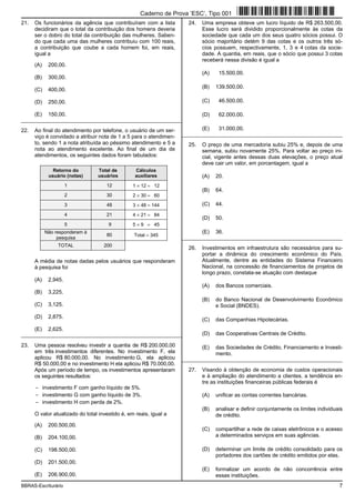 BBRAS-Escriturário 7
21. Os funcionários da agência que contribuíram com a lista
decidiram que o total da contribuição dos homens deveria
ser o dobro do total da contribuição das mulheres. Saben-
do que cada uma das mulheres contribuiu com 100 reais,
a contribuição que coube a cada homem foi, em reais,
igual a
(A) 200,00.
(B) 300,00.
(C) 400,00.
(D) 250,00.
(E) 150,00.
_________________________________________________________
22. Ao final do atendimento por telefone, o usuário de um ser-
viço é convidado a atribuir nota de 1 a 5 para o atendimen-
to, sendo 1 a nota atribuída ao péssimo atendimento e 5 a
nota ao atendimento excelente. Ao final de um dia de
atendimentos, os seguintes dados foram tabulados:
Retorno do
usuário (notas)
Total de
usuários
Cálculos
auxiliares
1 12 1 × 12 = 12
2 30 2 × 30 = 60
3 48 3 × 48 = 144
4 21 4 × 21 = 84
5 9 5 × 9 = 45
Não responderam à
pesquisa
80 Total = 345
TOTAL 200
A média de notas dadas pelos usuários que responderam
à pesquisa foi
(A) 2,945.
(B) 3,225.
(C) 3,125.
(D) 2,875.
(E) 2,625.
_________________________________________________________
23. Uma pessoa resolveu investir a quantia de R$ 200.000,00
em três investimentos diferentes. No investimento F, ela
aplicou R$ 80.000,00. No investimento G, ela aplicou
R$ 50.000,00 e no investimento H ela aplicou R$ 70.000,00.
Após um período de tempo, os investimentos apresentaram
os seguintes resultados:
− investimento F com ganho líquido de 5%.
− investimento G com ganho líquido de 3%.
− investimento H com perda de 2%.
O valor atualizado do total investido é, em reais, igual a
(A) 200.500,00.
(B) 204.100,00.
(C) 198.500,00.
(D) 201.500,00.
(E) 206.900,00.
24. Uma empresa obteve um lucro líquido de R$ 263.500,00.
Esse lucro será dividido proporcionalmente às cotas da
sociedade que cada um dos seus quatro sócios possui. O
sócio majoritário detém 9 das cotas e os outros três só-
cios possuem, respectivamente, 1, 3 e 4 cotas da socie-
dade. A quantia, em reais, que o sócio que possui 3 cotas
receberá nessa divisão é igual a
(A) 15.500,00.
(B) 139.500,00.
(C) 46.500,00.
(D) 62.000,00.
(E) 31.000,00.
_________________________________________________________
25. O preço de uma mercadoria subiu 25% e, depois de uma
semana, subiu novamente 25%. Para voltar ao preço ini-
cial, vigente antes dessas duas elevações, o preço atual
deve cair um valor, em porcentagem, igual a
(A) 20.
(B) 64.
(C) 44.
(D) 50.
(E) 36.
_________________________________________________________
26. Investimentos em infraestrutura são necessários para su-
portar a dinâmica do crescimento econômico do País.
Atualmente, dentre as entidades do Sistema Financeiro
Nacional, na concessão de financiamentos de projetos de
longo prazo, constata-se atuação com destaque
(A) dos Bancos comerciais.
(B) do Banco Nacional de Desenvolvimento Econômico
e Social (BNDES).
(C) das Companhias Hipotecárias.
(D) das Cooperativas Centrais de Crédito.
(E) das Sociedades de Crédito, Financiamento e Investi-
mento.
_________________________________________________________
27. Visando à obtenção de economia de custos operacionais
e à ampliação do atendimento a clientes, a tendência en-
tre as instituições financeiras públicas federais é
(A) unificar as contas correntes bancárias.
(B) analisar e definir conjuntamente os limites individuais
de crédito.
(C) compartilhar a rede de caixas eletrônicos e o acesso
a determinados serviços em suas agências.
(D) determinar um limite de crédito consolidado para os
portadores dos cartões de crédito emitidos por elas.
(E) formalizar um acordo de não concorrência entre
essas instituições.
Caderno de Prova ’ESC’, Tipo 001
 