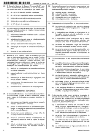 8 BBRAS-Escriturário
28. O Conselho Nacional de Seguros Privados (CNSP) pro-
moveu recentemente uma mudança na taxa de remunera-
ção mínima dos títulos de capitalização, que passou a ser
(A) de 0,35%, no caso dos produtos tradicionais.
(B) de 0,88%, para o segmento popular e de incentivo.
(C) idêntica à remuneração trimestral da poupança.
(D) idêntica à remuneração mensal da poupança.
(E) de 90% do juro da poupança.
_________________________________________________________
29. No atual debate que se dá pelos meios de comunicação
sobre a questão do controle da inflação, entre as medidas
cogitadas, encontra-se a
(A) desoneração de tributos incidentes sobre o lucro das
empresas estatais.
(B) redução do teto da meta anual da inflação estipulada
pelo Ministério do Planejamento.
(C) restrição dos investimentos estrangeiros diretos.
(D) antecipação de reajuste de tarifas de transporte pú-
blico.
(E) elevação da taxa básica de juros.
_________________________________________________________
30. Ao final de 2012, o Banco Central do Brasil divulgou, por
meio da diretoria de fiscalização, que vai passar a monito-
rar a conduta das instituições financeiras para além dos
temas de liquidez e solvência. O objetivo será fazer a cha-
mada supervisão de conduta, com a missão de verificar se
as instituições estão seguindo as regras atualmente exis-
tentes para uma série de assuntos, que incluem
(A) restrição ao funcionamento de entidades controladas
por capital estrangeiro.
(B) popularização do investimento individual em títulos
públicos.
(C) determinação de áreas de atuação segregadas para
bancos oficiais e privados.
(D) monitoramento do relacionamento com correspon-
dentes bancários.
(E) incentivos fiscais para abertura de novas agências.
_________________________________________________________
CONHECIMENTOS ESPECÍFICOS
31. O Banco do Brasil adota a responsabilidade socioambien-
tal como política, ou seja, a gestão empresarial susten-
tável é o pano de fundo para os processos decisórios. Is-
to significa
(A) desconsiderar se há gestão socioambiental por parte
dos seus fornecedores e parceiros.
(B) adotar, na análise de todas as modalidades opera-
cionais, os padrões de desempenho socioambientais
dos Princípios do Equador.
(C) desenhar processos, produtos e serviços à luz de
seus impactos sociais e ambientais.
(D) deixar de considerar critérios socioambientais na
avaliação do estudo de limite de crédito de empre-
sas.
(E) atribuir, prioritariamente, a critérios econômico-finan-
ceiros o foco de análise das empresas clientes e
projetos de investimento.
32. Autores dedicados ao tema da cultura organizacional cos-
tumam convergir no que diz respeito às dimensões com-
ponentes desse conceito, que são,
(A) religiosa, familiar e sociológica.
(B) material, individual e conceitual.
(C) coletiva, profissional e hierárquica.
(D) motivacional, tecnológica e ideológica.
(E) material, psicossocial e ideológica.
_________________________________________________________
33. Está presente no Código de Ética do Banco do Brasil que
(A) os profissionais contratados são orientados a pauta-
rem seus comportamentos pelos seus princípios éti-
cos familiares.
(B) a transparência e a agilidade no fornecimento de in-
formações prioriza o acionista controlador em rela-
ção aos investidores e credores.
(C) a concorrência entre fornecedores se dá dentre
aqueles que também sejam clientes e tenham sido
indicados pelas áreas de relacionamento comercial.
(D) os clientes têm assegurado o sigilo das informações
bancárias, ressalvados os casos previstos em lei.
(E) as parcerias e os convênios são estabelecidos sem
condicionamento à prévia análise de valores de in-
tegridade, idoneidade e respeito à comunidade e ao
meio ambiente.
_________________________________________________________
34. O código de conduta da alta administração pública dispõe
que:
(A) os padrões éticos da autoridade pública são exigidos
na relação entre suas atividades públicas e privadas,
de modo a prevenir eventuais conflitos de interesse.
(B) a autoridade pública pode participar de seminários,
congressos e eventos semelhantes, mantendo sigilo
a respeito da sua eventual remuneração.
(C) as divergências entre autoridades públicas serão re-
solvidas publicamente, proporcionando total transpa-
rência sobre os fatos a que tenham dado motivo.
(D) após deixar o cargo, a autoridade pública poderá,
sem período de interdição, prestar consultoria a sin-
dicato ou entidade de classe.
(E) a boa imagem e reputação do administrador público
devem ser divulgadas externamente pelas chefias e
mantidas em qualquer circunstância.
_________________________________________________________
35. As técnicas de vendas podem ampliar a penetração de
mercado de determinados produtos financeiros. Sabe-se
que caminham, em paralelo com o processo de marketing
de relacionamento, o planejamento e a fidelização. Sobre
esse assunto, é correto afirmar que
(A) o especialista em vendas tem a função de apre-
sentar o produto, preocupando-se com a imagem e a
credibilidade da instituição perante os clientes finais.
(B) o especialista em vendas se preocupa com a buro-
cracia dos serviços para fidelização dos clientes.
(C) as vendas visam prioritariamente ao crescimento da
instituição, sem preocupação com os clientes.
(D) as instituições não focam apenas os aspectos hu-
manos e nem sempre se preocupam com sua ima-
gem.
(E) as instituições focam a impessoalidade através do
sistema hierarquizado.
Caderno de Prova ’ESC’, Tipo 001
 