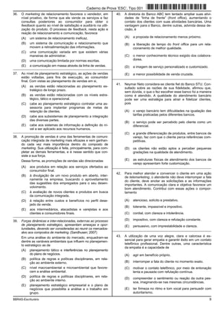 BBRAS-Escriturário 9
36. O marketing de relacionamento favorece o vendedor, em
nível proativo, de forma que ele vende os serviços e faz
consultas posteriores ao consumidor para obter o
feedback quanto ao nível de satisfação e auxiliá-lo na utili-
zação do produto. O processo de feedback, nesta ação e
reação de relacionamento e comunicação, favorece
(A) um sistema de relacionamento ineficaz.
(B) um sistema de comunicação e relacionamento que
movem a retroalimentação das informações.
(C) uma comunicação variada em que existem várias
maneiras de administrar.
(D) uma comunicação limitada por normas escritas.
(E) a comunicação em massa através da linha de vendas.
_________________________________________________________
37. Ao nível de planejamento estratégico, as ações de vendas
estão voltadas, para fins de execução, ao consumidor
final. Com vistas ao planejamento de vendas em si,
(A) as vendas estão relacionadas ao planejamento es-
tratégico de longo prazo.
(B) as vendas estão relacionadas com os níveis estra-
tégico, tático e operacional.
(C) cabe ao planejamento estratégico contratar uma as-
sessoria para implantar programas de metas de
retenção de clientes.
(D) cabe aos subsistemas de planejamento a integração
das diversas partes.
(E) cabe aos sistemas de informação a definição do ní-
vel a ser aplicado aos recursos humanos.
_________________________________________________________
38. A promoção de vendas é uma das ferramentas de comuni-
cação integrada de marketing mais eficazes e vem ganhan-
do cada vez mais importância dentro do composto de
marketing. Sua utilização é feita, principalmente, para com-
pletar as demais ferramentas, e é nesse sentido que con-
siste a sua força.
Dessa forma, as promoções de vendas são direcionadas
(A) aos produtos em relação aos serviços ofertados ao
consumidor final.
(B) à divulgação de um novo produto em aberto, inter-
namente na empresa, buscando o aproveitamento
das sugestões dos empregados para o seu desen-
volvimento.
(C) à avaliação de novos clientes e produtos em busca
da comunicação integrada.
(D) à relação entre custos e benefícios no perfil dese-
jado da venda.
(E) aos intermediários, atacadistas e varejistas e aos
clientes e consumidores finais.
_________________________________________________________
39. Forças dinâmicas e inter-relacionadas, externas ao processo
de planejamento estratégico, apresentam ameaças e opor-
tunidades, devendo ser consideradas ao reunir os mercados-
alvo aos compostos de marketing. (Sandhusen; 2007)
Em uma análise do ambiente do mercado, enquadram-se
dentre as variáveis ambientais que influem no planejamen-
to estratégico as de
(A) planejamento tático e interferências no planejamento
do plano de negócios.
(B) política de regras e políticas disciplinares, em rela-
ção ao ambiente externo.
(C) nível macroambiental e microambiental que favore-
cem a análise ambiental.
(D) política de regras e políticas disciplinares, em rela-
ção ao ambiente interno.
(E) planejamento estratégico empresarial e o plano de
negócios que possibilita a análise e o trabalho em
grupo.
40. A diretoria do Banco ABC tem tentado ampliar suas ativi-
dades de “linha de frente” (front office), aumentando o
contato dos clientes com suas atividades bancárias. Uma
vantagem para o Banco, dentre outras, advinda dessa de-
cisão, é
(A) a proposta de relacionamento menos próximo.
(B) a liberação de tempo do front office para um rela-
cionamento de melhor qualidade.
(C) o menor conhecimento técnico exigido dos colabora-
dores.
(D) a imagem de serviço personalizado e customizado.
(E) a menor possibilidade de venda cruzada.
_________________________________________________________
41. Neymar Neto considera-se cliente fiel do Banco STU. Con-
sultado sobre as razões de sua fidelidade, afirmou que,
sem dúvida, o que o fez escolher esse banco foi a maneira
como é atendido. A qualidade do atendimento bancário
pode ser uma estratégia para atrair e fidelizar clientes,
pois
(A) o varejo bancário tem dificuldades na igualação das
tarifas praticadas pelos diferentes bancos.
(B) o serviço pode ser percebido pelo cliente como um
diferencial.
(C) a grande diferenciação de produtos, entre bancos de
varejo, faz com que o cliente perca referências com-
petitivas.
(D) os clientes não estão aptos a perceber pequenas
gradações na qualidade de atendimento.
(E) as estruturas físicas de atendimento dos bancos de
varejo apresentam forte customização.
_________________________________________________________
42. Para melhor atender e convencer o cliente em uma ação
de telemarketing, o atendente não deve interromper a fala
do cliente, deve anotar as solicitações e as informações
importantes. A comunicação clara e objetiva favorece um
bom atendimento. Contribui com essas ações o compor-
tamento
(A) atencioso, solícito e prestativo.
(B) tolerante, impassível e impositivo.
(C) cordial, com clareza e intolerância.
(D) impositivo, com clareza e refutação constante.
(E) persuasivo, com imprestabilidade e clareza.
_________________________________________________________
43. A utilização de uma voz alegre, clara e calorosa é es-
sencial para gerar empatia e garantir êxito em um contato
telefônico profissional. Dentre outras, uma característica
da empatia é a capacidade de
(A) agir em benefício próprio.
(B) interromper a fala do cliente no momento exato.
(C) motivar o contato telefônico, por meio de entonação
lenta e pausada com refutação contínua.
(D) compreender o sentimento ou reação da outra pes-
soa, imaginando-se nas mesmas circunstâncias.
(E) ter firmeza no ritmo e tom vocal para persuadir com
autoritarismo.
Caderno de Prova ’ESC’, Tipo 001
 