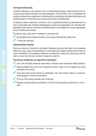 –sImULAdoPRovAbRAsIL–LEITURA–Pág.3
SImulAdOPARAmONITORAmENTOdAAPRENdIzAGEmPROvABRASIl
Leiaostextospararesponderàsquestões1a5.
Texto1
OBANhOdENINA
(DeAnaCristinaMelo,comilustraçõesdeCrisAlhadeff.EditoraEscritaFina)
Aosaberqueaáguadomundopoderiaacabar,Ninaficoupreocupadaecomeçouamatutar
soluçõespraesseproblema.suspenderaescovaçãodedentes?Pedirparaopapainãolavaro
carro?deixardeusaradescarga?Conheçaasideiasdessameninadispostaaimpedirumaseca
generalizada.
Disponívelem:<http://chc.cienciahoje.uol.com.br/e-dia-da-agua/>.Acessoem:6fev.2015.(Adaptado).
Texto2
AÁGuA
oconsumomundialdeáguatriplicouem1950.masasreservasdeáguadonossoplanetanão
acompanharamoaumentodoconsumo,continuando,assim,nosmesmosníveis.
oquechamaatenção,também,équenasúltimasdécadasoconsumomédiodeáguatemse
ampliadocercade50%.
Usandoumatorneiraabertadurante5minutos,paraescovarosdentesoufazerabarba,segasta
emmédia12litrosdeágua.Algumasmaneirasdeeconomizaraté2litrosdeáguasão:escovaros
dentesutilizandoumcopodeágua,fazerabarbacolocandoumtampãonapia.
Umatorneiraquefiquegotejandoumdiainteirogastacercade45litrosdeágua.outraatitude
quedesperdiçamuitaáguaéumbanhodemorado.
Umadescargachegaagastar19litrosdeágua.Porissorecomenda-sequesejamtrocadasas
válvulasdedescargaantigasporválvulasnovasquetêmduasopçõesdedescarga,eparaquem
nãopodetrocaradescargadevem-seevitardescargasdesnecessáriaseprolongadas.
devemosterconsciênciadequeaáguaéumbemessencialparaavidadetodos,poisnóspo-
demospassaraté28diassemcomer,masapenastrêsdiassemágua.
Disponívelem:<http://www.acessaber.com.br/atividades/interpretacao-de-texto-agua-4o-ou-5o-ano>.
Acessoem:5fev.2015.(Adaptado).
VOLUME1
Pág. 2 – LEITURA – sImULAdo PRovA bRAsIL – VOLUME 1
Caro(a) professor(a),
A Editora moderna, em parceria com a Avalia Educacional, desenvolveu este si-
mulado para monitoramento da Aprendizagem: Prova brasil, com a finalidade de
auxiliar professores e gestores a monitorarem os processos de desenvolvimento da
aprendizagem no final dos anos iniciais do Ensino Fundamental.
o objetivo deste material é contribuir com o aperfeiçoamento do planejamento e
com a execução das práticas pedagógicas a partir do diagnóstico do nível de alfa-
betização dos alunos e oferecer subsídios para a formulação de novas estratégias
para a melhoria do ensino.
o caderno que cada aluno receberá é composto de:
30 questões de múltipla escolha, com quatro alternativas cada uma;
1 folha de resposta.
ORIENTAÇÕES GERAIS
motive os alunos a fazerem o simulado. Explique que eles vão fazer uma atividade
diferente e que, para compreendê-la, é necessário que sigam atentamente todas as
suas orientações. Em seguida, distribua os cadernos e peça aos alunos que escre-
vam o nome na linha que consta na capa do caderno.
Os alunos receberam as seguintes instruções:
Leia com atenção antes de responder e marque suas respostas neste caderno.
Cada questão tem uma única resposta correta. Faça um X na opção que você
escolher como certa.
Use lápis preto para marcar as respostas. se você quiser alterar a resposta,
pode apagar e marcar novamente.
Procure não deixar questão sem resposta.
marque as alternativas escolhidas na Folha de Respostas ao terminar o simu-
lado.
Pág. 2 – LEITURA – sImULAdo PRovA bRAsIL – VOLUME 1
Caro(a) professor(a),
A Editora moderna, em parceria com a Avalia Educacional, desenvolveu este si-
mulado para monitoramento da Aprendizagem: Prova brasil, com a finalidade de
auxiliar professores e gestores a monitorarem os processos de desenvolvimento da
aprendizagem no final dos anos iniciais do Ensino Fundamental.
o objetivo deste material é contribuir com o aperfeiçoamento do planejamento e
com a execução das práticas pedagógicas a partir do diagnóstico do nível de alfa-
betização dos alunos e oferecer subsídios para a formulação de novas estratégias
para a melhoria do ensino.
o caderno que cada aluno receberá é composto de:
30 questões de múltipla escolha, com quatro alternativas cada uma;
1 folha de resposta.
ORIENTAÇÕES GERAIS
motive os alunos a fazerem o simulado. Explique que eles vão fazer uma atividade
diferente e que, para compreendê-la, é necessário que sigam atentamente todas as
suas orientações. Em seguida, distribua os cadernos e peça aos alunos que escre-
vam o nome na linha que consta na capa do caderno.
Os alunos receberam as seguintes instruções:
Leia com atenção antes de responder e marque suas respostas neste caderno.
Cada questão tem uma única resposta correta. Faça um X na opção que você
escolher como certa.
Use lápis preto para marcar as respostas. se você quiser alterar a resposta,
pode apagar e marcar novamente.
Procure não deixar questão sem resposta.
marque as alternativas escolhidas na Folha de Respostas ao terminar o simu-
lado.
 