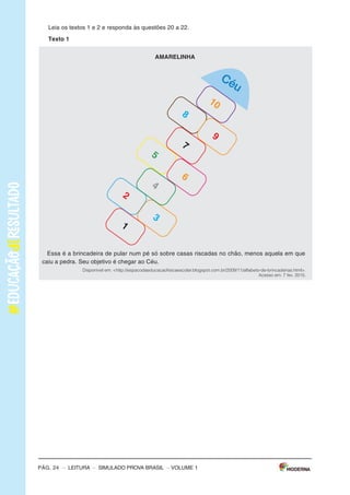 –sImULAdoPRovAbRAsIL–LEITURA–Pág.3
SImulAdOPARAmONITORAmENTOdAAPRENdIzAGEmPROvABRASIl
Leiaostextospararesponderàsquestões1a5.
Texto1
OBANhOdENINA
(DeAnaCristinaMelo,comilustraçõesdeCrisAlhadeff.EditoraEscritaFina)
Aosaberqueaáguadomundopoderiaacabar,Ninaficoupreocupadaecomeçouamatutar
soluçõespraesseproblema.suspenderaescovaçãodedentes?Pedirparaopapainãolavaro
carro?deixardeusaradescarga?Conheçaasideiasdessameninadispostaaimpedirumaseca
generalizada.
Disponívelem:<http://chc.cienciahoje.uol.com.br/e-dia-da-agua/>.Acessoem:6fev.2015.(Adaptado).
Texto2
AÁGuA
oconsumomundialdeáguatriplicouem1950.masasreservasdeáguadonossoplanetanão
acompanharamoaumentodoconsumo,continuando,assim,nosmesmosníveis.
oquechamaatenção,também,équenasúltimasdécadasoconsumomédiodeáguatemse
ampliadocercade50%.
Usandoumatorneiraabertadurante5minutos,paraescovarosdentesoufazerabarba,segasta
emmédia12litrosdeágua.Algumasmaneirasdeeconomizaraté2litrosdeáguasão:escovaros
dentesutilizandoumcopodeágua,fazerabarbacolocandoumtampãonapia.
Umatorneiraquefiquegotejandoumdiainteirogastacercade45litrosdeágua.outraatitude
quedesperdiçamuitaáguaéumbanhodemorado.
Umadescargachegaagastar19litrosdeágua.Porissorecomenda-sequesejamtrocadasas
válvulasdedescargaantigasporválvulasnovasquetêmduasopçõesdedescarga,eparaquem
nãopodetrocaradescargadevem-seevitardescargasdesnecessáriaseprolongadas.
devemosterconsciênciadequeaáguaéumbemessencialparaavidadetodos,poisnóspo-
demospassaraté28diassemcomer,masapenastrêsdiassemágua.
Disponívelem:<http://www.acessaber.com.br/atividades/interpretacao-de-texto-agua-4o-ou-5o-ano>.
Acessoem:5fev.2015.(Adaptado).
VOLUME1
Pág. 2 – LEITURA – sImULAdo PRovA bRAsIL – VOLUME 1
Caro(a) professor(a),
A Editora moderna, em parceria com a Avalia Educacional, desenvolveu este si-
mulado para monitoramento da Aprendizagem: Prova brasil, com a finalidade de
auxiliar professores e gestores a monitorarem os processos de desenvolvimento da
aprendizagem no final dos anos iniciais do Ensino Fundamental.
o objetivo deste material é contribuir com o aperfeiçoamento do planejamento e
com a execução das práticas pedagógicas a partir do diagnóstico do nível de alfa-
betização dos alunos e oferecer subsídios para a formulação de novas estratégias
para a melhoria do ensino.
o caderno que cada aluno receberá é composto de:
30 questões de múltipla escolha, com quatro alternativas cada uma;
1 folha de resposta.
ORIENTAÇÕES GERAIS
motive os alunos a fazerem o simulado. Explique que eles vão fazer uma atividade
diferente e que, para compreendê-la, é necessário que sigam atentamente todas as
suas orientações. Em seguida, distribua os cadernos e peça aos alunos que escre-
vam o nome na linha que consta na capa do caderno.
Os alunos receberam as seguintes instruções:
Leia com atenção antes de responder e marque suas respostas neste caderno.
Cada questão tem uma única resposta correta. Faça um X na opção que você
escolher como certa.
Use lápis preto para marcar as respostas. se você quiser alterar a resposta,
pode apagar e marcar novamente.
Procure não deixar questão sem resposta.
marque as alternativas escolhidas na Folha de Respostas ao terminar o simu-
lado.
Pág. 24 – LEITURA – sImULAdo PRovA bRAsIL
Texto 1
AmARElINhA
Céu
1
2
5
8
3
6
9
4
7
10
Disponível em: <http://espacodaeducacaofisicaescolar.blogspot.com.br/2009/11/alfabeto-de-brincadeiras.html>.
Acesso em: 7 fev. 2015.
Essa é a brincadeira de pular num pé só sobre casas riscadas no chão, menos aquela em que
caiu a pedra. Seu objetivo é chegar ao Céu.
Leia os textos 1 e 2 e responda às questões 20 a 22.
– VOLUME 1
 