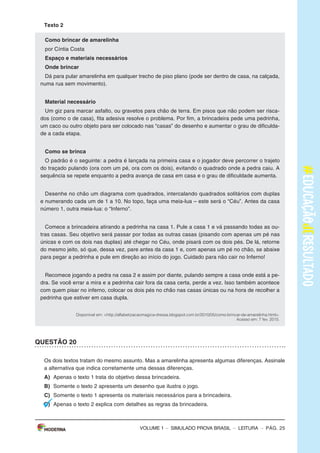 – sImULAdo PRovA bRAsIL – LEITURA – Pág. 3
SImulAdO PARA mONITORAmENTO dA APRENdIzAGEm PROvA BRASIl
Leia os textos para responder às questões 1 a 5.
Texto 1
O BANhO dE NINA
(De Ana Cristina Melo, com ilustrações de Cris Alhadeff. Editora Escrita Fina)
Ao saber que a água do mundo poderia acabar, Nina ficou preocupada e começou a matutar
soluções pra esse problema. suspender a escovação de dentes? Pedir para o papai não lavar o
carro? deixar de usar a descarga? Conheça as ideias dessa menina disposta a impedir uma seca
generalizada.
Disponível em: <http://chc.cienciahoje.uol.com.br/e-dia-da-agua/>. Acesso em: 6 fev. 2015. (Adaptado).
Texto 2
A ÁGuA
o consumo mundial de água triplicou em 1950. mas as reservas de água do nosso planeta não
acompanharam o aumento do consumo, continuando, assim, nos mesmos níveis.
o que chama atenção, também, é que nas últimas décadas o consumo médio de água tem se
ampliado cerca de 50%.
Usando uma torneira aberta durante 5 minutos, para escovar os dentes ou fazer a barba, se gasta
em média 12 litros de água. Algumas maneiras de economizar até 2 litros de água são: escovar os
dentes utilizando um copo de água, fazer a barba colocando um tampão na pia.
Uma torneira que fique gotejando um dia inteiro gasta cerca de 45 litros de água. outra atitude
que desperdiça muita água é um banho demorado.
Uma descarga chega a gastar 19 litros de água. Por isso recomenda-se que sejam trocadas as
válvulas de descarga antigas por válvulas novas que têm duas opções de descarga, e para quem
não pode trocar a descarga devem-se evitar descargas desnecessárias e prolongadas.
devemos ter consciência de que a água é um bem essencial para a vida de todos, pois nós po-
demos passar até 28 dias sem comer, mas apenas três dias sem água.
Disponível em: <http://www.acessaber.com.br/atividades/interpretacao-de-texto-agua-4o-ou-5o-ano>.
Acesso em: 5 fev. 2015. (Adaptado).
VOLUME 1
– sImULAdo PRovA bRAsIL – LEITURA – Pág. 3
SImulAdO PARA mONITORAmENTO dA APRENdIzAGEm PROvA BRASIl
Leia os textos para responder às questões 1 a 5.
Texto 1
O BANhO dE NINA
(De Ana Cristina Melo, com ilustrações de Cris Alhadeff. Editora Escrita Fina)
Ao saber que a água do mundo poderia acabar, Nina ficou preocupada e começou a matutar
soluções pra esse problema. suspender a escovação de dentes? Pedir para o papai não lavar o
carro? deixar de usar a descarga? Conheça as ideias dessa menina disposta a impedir uma seca
generalizada.
Disponível em: <http://chc.cienciahoje.uol.com.br/e-dia-da-agua/>. Acesso em: 6 fev. 2015. (Adaptado).
Texto 2
A ÁGuA
o consumo mundial de água triplicou em 1950. mas as reservas de água do nosso planeta não
acompanharam o aumento do consumo, continuando, assim, nos mesmos níveis.
o que chama atenção, também, é que nas últimas décadas o consumo médio de água tem se
ampliado cerca de 50%.
Usando uma torneira aberta durante 5 minutos, para escovar os dentes ou fazer a barba, se gasta
em média 12 litros de água. Algumas maneiras de economizar até 2 litros de água são: escovar os
dentes utilizando um copo de água, fazer a barba colocando um tampão na pia.
Uma torneira que fique gotejando um dia inteiro gasta cerca de 45 litros de água. outra atitude
que desperdiça muita água é um banho demorado.
Uma descarga chega a gastar 19 litros de água. Por isso recomenda-se que sejam trocadas as
válvulas de descarga antigas por válvulas novas que têm duas opções de descarga, e para quem
não pode trocar a descarga devem-se evitar descargas desnecessárias e prolongadas.
devemos ter consciência de que a água é um bem essencial para a vida de todos, pois nós po-
demos passar até 28 dias sem comer, mas apenas três dias sem água.
Disponível em: <http://www.acessaber.com.br/atividades/interpretacao-de-texto-agua-4o-ou-5o-ano>.
Acesso em: 5 fev. 2015. (Adaptado).
VOLUME 1
– sImULAdo PRovA bRAsIL – LEITURA – Pág. 25
Texto 2
Como brincar de amarelinha
por Cíntia Costa
Espaço e materiais necessários
Onde brincar
dá para pular amarelinha em qualquer trecho de piso plano (pode ser dentro de casa, na calçada,
numa rua sem movimento).
material necessário
Um giz para marcar asfalto, ou gravetos para chão de terra. Em pisos que não podem ser risca-
dos (como o de casa), fita adesiva resolve o problema. Por fim, a brincadeira pede uma pedrinha,
um caco ou outro objeto para ser colocado nas “casas” do desenho e aumentar o grau de dificulda-
de a cada etapa.
Como se brinca
o padrão é o seguinte: a pedra é lançada na primeira casa e o jogador deve percorrer o trajeto
do traçado pulando (ora com um pé, ora com os dois), evitando o quadrado onde a pedra caiu. A
sequência se repete enquanto a pedra avança de casa em casa e o grau de dificuldade aumenta.
desenhe no chão um diagrama com quadrados, intercalando quadrados solitários com duplas
e numerando cada um de 1 a 10. No topo, faça uma meia-lua – este será o “Céu”. Antes da casa
número 1, outra meia-lua: o “Inferno”.
Comece a brincadeira atirando a pedrinha na casa 1. Pule a casa 1 e vá passando todas as ou-
tras casas. seu objetivo será passar por todas as outras casas (pisando com apenas um pé nas
únicas e com os dois nas duplas) até chegar no Céu, onde pisará com os dois pés. de lá, retorne
do mesmo jeito, só que, dessa vez, pare antes da casa 1 e, com apenas um pé no chão, se abaixe
para pegar a pedrinha e pule em direção ao início do jogo. Cuidado para não cair no Inferno!
Recomece jogando a pedra na casa 2 e assim por diante, pulando sempre a casa onde está a pe-
dra. se você errar a mira e a pedrinha cair fora da casa certa, perde a vez. Isso também acontece
com quem pisar no inferno, colocar os dois pés no chão nas casas únicas ou na hora de recolher a
pedrinha que estiver em casa dupla.
Disponível em: <http://alfabetizacaomagica-dressa.blogspot.com.br/2010/05/como-brincar-de-amarelinha.html>.
Acesso em: 7 fev. 2015.
QuESTÃO 20
os dois textos tratam do mesmo assunto. mas a amarelinha apresenta algumas diferenças. Assinale
a alternativa que indica corretamente uma dessas diferenças.
A) Apenas o texto 1 trata do objetivo dessa brincadeira.
B) somente o texto 2 apresenta um desenho que ilustra o jogo.
C) somente o texto 1 apresenta os materiais necessários para a brincadeira.
d) Apenas o texto 2 explica com detalhes as regras da brincadeira.
VOLUME 1
 