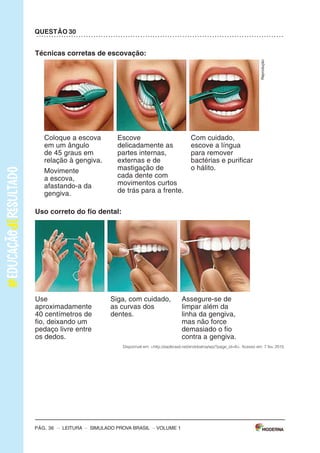 –sImULAdoPRovAbRAsIL–LEITURA–Pág.3
SImulAdOPARAmONITORAmENTOdAAPRENdIzAGEmPROvABRASIl
Leiaostextospararesponderàsquestões1a5.
Texto1
OBANhOdENINA
(DeAnaCristinaMelo,comilustraçõesdeCrisAlhadeff.EditoraEscritaFina)
Aosaberqueaáguadomundopoderiaacabar,Ninaficoupreocupadaecomeçouamatutar
soluçõespraesseproblema.suspenderaescovaçãodedentes?Pedirparaopapainãolavaro
carro?deixardeusaradescarga?Conheçaasideiasdessameninadispostaaimpedirumaseca
generalizada.
Disponívelem:<http://chc.cienciahoje.uol.com.br/e-dia-da-agua/>.Acessoem:6fev.2015.(Adaptado).
Texto2
AÁGuA
oconsumomundialdeáguatriplicouem1950.masasreservasdeáguadonossoplanetanão
acompanharamoaumentodoconsumo,continuando,assim,nosmesmosníveis.
oquechamaatenção,também,équenasúltimasdécadasoconsumomédiodeáguatemse
ampliadocercade50%.
Usandoumatorneiraabertadurante5minutos,paraescovarosdentesoufazerabarba,segasta
emmédia12litrosdeágua.Algumasmaneirasdeeconomizaraté2litrosdeáguasão:escovaros
dentesutilizandoumcopodeágua,fazerabarbacolocandoumtampãonapia.
Umatorneiraquefiquegotejandoumdiainteirogastacercade45litrosdeágua.outraatitude
quedesperdiçamuitaáguaéumbanhodemorado.
Umadescargachegaagastar19litrosdeágua.Porissorecomenda-sequesejamtrocadasas
válvulasdedescargaantigasporválvulasnovasquetêmduasopçõesdedescarga,eparaquem
nãopodetrocaradescargadevem-seevitardescargasdesnecessáriaseprolongadas.
devemosterconsciênciadequeaáguaéumbemessencialparaavidadetodos,poisnóspo-
demospassaraté28diassemcomer,masapenastrêsdiassemágua.
Disponívelem:<http://www.acessaber.com.br/atividades/interpretacao-de-texto-agua-4o-ou-5o-ano>.
Acessoem:5fev.2015.(Adaptado).
VOLUME1
Pág. 2 – LEITURA – sImULAdo PRovA bRAsIL – VOLUME 1
Caro(a) professor(a),
A Editora moderna, em parceria com a Avalia Educacional, desenvolveu este si-
mulado para monitoramento da Aprendizagem: Prova brasil, com a finalidade de
auxiliar professores e gestores a monitorarem os processos de desenvolvimento da
aprendizagem no final dos anos iniciais do Ensino Fundamental.
o objetivo deste material é contribuir com o aperfeiçoamento do planejamento e
com a execução das práticas pedagógicas a partir do diagnóstico do nível de alfa-
betização dos alunos e oferecer subsídios para a formulação de novas estratégias
para a melhoria do ensino.
o caderno que cada aluno receberá é composto de:
30 questões de múltipla escolha, com quatro alternativas cada uma;
1 folha de resposta.
ORIENTAÇÕES GERAIS
motive os alunos a fazerem o simulado. Explique que eles vão fazer uma atividade
diferente e que, para compreendê-la, é necessário que sigam atentamente todas as
suas orientações. Em seguida, distribua os cadernos e peça aos alunos que escre-
vam o nome na linha que consta na capa do caderno.
Os alunos receberam as seguintes instruções:
Leia com atenção antes de responder e marque suas respostas neste caderno.
Cada questão tem uma única resposta correta. Faça um X na opção que você
escolher como certa.
Use lápis preto para marcar as respostas. se você quiser alterar a resposta,
pode apagar e marcar novamente.
Procure não deixar questão sem resposta.
marque as alternativas escolhidas na Folha de Respostas ao terminar o simu-
lado.
Pág. 36 – LEITURA – sImULAdo PRovA bRAsIL
Técnicas corretas de escovação:
Coloque a escova
em um ângulo
de 45 graus em
relação à gengiva.
movimente
a escova,
afastando-a da
gengiva.
Escove
delicadamente as
partes internas,
externas e de
mastigação de
cada dente com
movimentos curtos
de trás para a frente.
Com cuidado,
escove a língua
para remover
bactérias e purificar
o hálito.
uso correto do fio dental:
Use
aproximadamente
40 centímetros de
fio, deixando um
pedaço livre entre
os dedos.
siga, com cuidado,
as curvas dos
dentes.
Assegure-se de
limpar além da
linha da gengiva,
mas não force
demasiado o fio
contra a gengiva.
Disponível em: <http://eadbrasil.net/endobahia/wp/?page_id=8>. Acesso em: 7 fev. 2015.
Reprodução
QuestÃo 30
– VOLUME 1
 