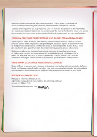 acordo com as habilidades que demonstraram possuir. Quanto maior a quantidade de
alunos nos níveis mais avançados da escala, mais eficiente é considerada a escola.
A escala também permite que os professores, uma vez munidos das descrições das habilidades
que caracterizam cada um dos níveis, possam compreender mais profundamente o que seus alunos
demonstraram conhecer, como também pontos de atenção que precisam ser mais aprofundados.
COMO UM PROFESSOR PODE PREPARAR SEUS ALUNOS PARA A PROVA BRASIL?
A realização da Prova Brasil não deve alterar o trabalho normal da escola, afinal, o cuidado
para que o aluno tenha um processo de aprendizagem adequado a partir do desenvolvimento
de competências e habilidades acontece em todos os momentos dentro da sala de aula e isso
já é o suficiente para garantir um bom desempenho em qualquer avaliação educacional.
De forma complementar, é possível fazer uso de exemplos de questões semelhantes
às da Prova para que os alunos se acostumem a responder itens de múltipla escolha, a
preencher a folha de respostas, a lidar com a pressão do tempo durante o processo e a
conhecer a abordagem contextualizada dos conteúdos que é favorecida na Prova Brasil.
ONDE MINHA ESCOLA PODE ACESSAR OS RESULTADOS?
No portal Qedu (www.qedu.org), é possível ter acesso a informações sobre os resultados da Prova
Brasil, individualizados por Estado, município, rede e até mesmo cada instituição, além de análises
comparativas do desempenho de sua escola em relação às outras do município e do Brasil.
BIBLIOGRAFIA CONSULTADA:
Matrizes de referência. Disponível em:
http://portal.inep.gov.br/web/saeb/matrizes-de-referencia-professor
Acesso em: 20 jan. 2015.
Texto elaborado em parceria com
 