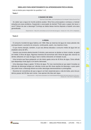 – sImULAdo PRovA bRAsIL – LEITURA – Pág. 3
SImulAdO PARA mONITORAmENTO dA APRENdIzAGEm PROvA BRASIl
Leia os textos para responder às questões 1 a 5.
Texto 1
O BANhO dE NINA
(De Ana Cristina Melo, com ilustrações de Cris Alhadeff. Editora Escrita Fina)
Ao saber que a água do mundo poderia acabar, Nina ficou preocupada e começou a matutar
soluções pra esse problema. suspender a escovação de dentes? Pedir para o papai não lavar o
carro? deixar de usar a descarga? Conheça as ideias dessa menina disposta a impedir uma seca
generalizada.
Disponível em: <http://chc.cienciahoje.uol.com.br/e-dia-da-agua/>. Acesso em: 6 fev. 2015. (Adaptado).
Texto 2
A ÁGuA
o consumo mundial de água triplicou em 1950. mas as reservas de água do nosso planeta não
acompanharam o aumento do consumo, continuando, assim, nos mesmos níveis.
o que chama atenção, também, é que nas últimas décadas o consumo médio de água tem se
ampliado cerca de 50%.
Usando uma torneira aberta durante 5 minutos, para escovar os dentes ou fazer a barba, se gasta
em média 12 litros de água. Algumas maneiras de economizar até 2 litros de água são: escovar os
dentes utilizando um copo de água, fazer a barba colocando um tampão na pia.
Uma torneira que fique gotejando um dia inteiro gasta cerca de 45 litros de água. outra atitude
que desperdiça muita água é um banho demorado.
Uma descarga chega a gastar 19 litros de água. Por isso recomenda-se que sejam trocadas as
válvulas de descarga antigas por válvulas novas que têm duas opções de descarga, e para quem
não pode trocar a descarga devem-se evitar descargas desnecessárias e prolongadas.
devemos ter consciência de que a água é um bem essencial para a vida de todos, pois nós po-
demos passar até 28 dias sem comer, mas apenas três dias sem água.
Disponível em: <http://www.acessaber.com.br/atividades/interpretacao-de-texto-agua-4o-ou-5o-ano>.
Acesso em: 5 fev. 2015. (Adaptado).
VOLUME 1
– sImULAdo PRovA bRAsIL – LEITURA – Pág. 3
SImulAdO PARA mONITORAmENTO dA APRENdIzAGEm PROvA BRASIl
Leia os textos para responder às questões 1 a 5.
Texto 1
O BANhO dE NINA
(De Ana Cristina Melo, com ilustrações de Cris Alhadeff. Editora Escrita Fina)
Ao saber que a água do mundo poderia acabar, Nina ficou preocupada e começou a matutar
soluções pra esse problema. suspender a escovação de dentes? Pedir para o papai não lavar o
carro? deixar de usar a descarga? Conheça as ideias dessa menina disposta a impedir uma seca
generalizada.
Disponível em: <http://chc.cienciahoje.uol.com.br/e-dia-da-agua/>. Acesso em: 6 fev. 2015. (Adaptado).
Texto 2
A ÁGuA
o consumo mundial de água triplicou em 1950. mas as reservas de água do nosso planeta não
acompanharam o aumento do consumo, continuando, assim, nos mesmos níveis.
o que chama atenção, também, é que nas últimas décadas o consumo médio de água tem se
ampliado cerca de 50%.
Usando uma torneira aberta durante 5 minutos, para escovar os dentes ou fazer a barba, se gasta
em média 12 litros de água. Algumas maneiras de economizar até 2 litros de água são: escovar os
dentes utilizando um copo de água, fazer a barba colocando um tampão na pia.
Uma torneira que fique gotejando um dia inteiro gasta cerca de 45 litros de água. outra atitude
que desperdiça muita água é um banho demorado.
Uma descarga chega a gastar 19 litros de água. Por isso recomenda-se que sejam trocadas as
válvulas de descarga antigas por válvulas novas que têm duas opções de descarga, e para quem
não pode trocar a descarga devem-se evitar descargas desnecessárias e prolongadas.
devemos ter consciência de que a água é um bem essencial para a vida de todos, pois nós po-
demos passar até 28 dias sem comer, mas apenas três dias sem água.
Disponível em: <http://www.acessaber.com.br/atividades/interpretacao-de-texto-agua-4o-ou-5o-ano>.
Acesso em: 5 fev. 2015. (Adaptado).
VOLUME 1
– sImULAdo PRovA bRAsIL – LEITURA – Pág. 3
SImulAdO PARA mONITORAmENTO dA APRENdIzAGEm PROvA BRASIl
Leia os textos para responder às questões 1 a 5.
Texto 1
O BANhO dE NINA
(De Ana Cristina Melo, com ilustrações de Cris Alhadeff. Editora Escrita Fina)
Ao saber que a água do mundo poderia acabar, Nina ficou preocupada e começou a matutar
soluções pra esse problema. suspender a escovação de dentes? Pedir para o papai não lavar o
carro? deixar de usar a descarga? Conheça as ideias dessa menina disposta a impedir uma seca
generalizada.
Disponível em: <http://chc.cienciahoje.uol.com.br/e-dia-da-agua/>. Acesso em: 6 fev. 2015. (Adaptado).
Texto 2
A ÁGuA
o consumo mundial de água triplicou em 1950. mas as reservas de água do nosso planeta não
acompanharam o aumento do consumo, continuando, assim, nos mesmos níveis.
o que chama atenção, também, é que nas últimas décadas o consumo médio de água tem se
ampliado cerca de 50%.
Usando uma torneira aberta durante 5 minutos, para escovar os dentes ou fazer a barba, se gasta
em média 12 litros de água. Algumas maneiras de economizar até 2 litros de água são: escovar os
dentes utilizando um copo de água, fazer a barba colocando um tampão na pia.
Uma torneira que fique gotejando um dia inteiro gasta cerca de 45 litros de água. outra atitude
que desperdiça muita água é um banho demorado.
Uma descarga chega a gastar 19 litros de água. Por isso recomenda-se que sejam trocadas as
válvulas de descarga antigas por válvulas novas que têm duas opções de descarga, e para quem
não pode trocar a descarga devem-se evitar descargas desnecessárias e prolongadas.
devemos ter consciência de que a água é um bem essencial para a vida de todos, pois nós po-
demos passar até 28 dias sem comer, mas apenas três dias sem água.
Disponível em: <http://www.acessaber.com.br/atividades/interpretacao-de-texto-agua-4o-ou-5o-ano>.
Acesso em: 5 fev. 2015. (Adaptado).
VOLUME 1
 